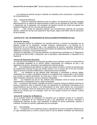 Decreto Nº 66, de 2 de febrero 2007 “ Aprueba Reglamento de Instalaciones Interiores y Medidores de Gas”
Los sistemas de tuberías de gas no deberán ser utilizados como conductores o componentes
de circuitos eléctricos.
56.3 Conexiones Eléctricas.
56.3.1 Todas las conexiones eléctricas entre los cables y los dispositivos de control operados
eléctricamente de un sistema de tuberías deberán cumplir con los requisitos de “NCh Elec. 4/2003”
o disposición que la reemplace, con excepción de aquellos circuitos de control que operen con
tensiones inferiores a 50 (V), así como sensores de alarma.
56.3.2 Todo control de seguridad esencial cuyo funcionamiento dependa del suministro
eléctrico, deberá ser del tipo que suspenda el flujo de gas -seguro ante fallas- ante la interrupción
de tal suministro.
CAPITULO VII - DE LOS MEDIDORES DE INSTALACIONES INTERIORES DE GAS.
Artículo 57. Alcance.
En el presente capítulo se establecen los requisitos técnicos y mínimos de seguridad que se
deberán cumplir en la instalación, montaje, conexión, mantenimiento y en general, en la
intervención de los medidores de gas y sus reguladores de servicio, asociados, destinados a
registrar los consumos volumétricos de los consumidores de instalaciones interiores de gas de uso
residencial y comercial, a la que presta servicio.
Además son aplicables, en lo que sea pertinente, las disposiciones contenidas en el “Reglamento
de Servicio de Gas de Red” o disposición que lo reemplace, particularmente, lo dispuesto en su
Capítulo III.
Artículo 58. Requisitos Generales.
En este artículo se establecen los requisitos generales que se deberán cumplir en el desarrollo de
las actividades señaladas en el artículo anterior relacionadas con medidores de gas y sus
reguladores de servicio, asociados a las instalaciones interiores de gas.
58.1 Los medidores de gas deberán ser aptos para operar al máximo consumo proyectado para
las instalaciones interiores de gas que prestan servicio, con un exceso del 10 (%) de la presión
máxima de servicio de tales instalaciones, o disposición que las reemplace.
58.2 Los medidores de gas deberán estar afianzados o conectados a tuberías rígidas,
sustentados por un poste o abrazadera ubicada en un pedestal firme o apoyos fijos u otros medios
que provean un soporte equivalente, de modo que ni éstos, ni sus conexiones a tales tuberías,
estén sometidas a tensiones, fuerzas o esfuerzos indeseables.
58.3 Los medidores de gas en red, deberán estar protegidos contra el exceso de presión
(sobrepresión), contrapresión y vacío, según corresponda.
58.4 La protección del medidor, regulador de presión y equipos conexos se deberá conservar en
buenas condiciones. Sólo la empresa de gas, los organismos de certificación autorizados por la
Superintendencia para tal efecto, y los fiscalizadores de ésta, estos últimos con comunicación
previa a la empresa, tienen las atribuciones para remover o romper el sello de los medidores o
traba de los recintos que los contengan, junto con sus equipos conexos de medición, cuando
corresponda.
Artículo 59. Instalación de Medidores.
En el presente artículo se establecen los requisitos que se deberán cumplir en la ubicación,
posición y disposición de los medidores de gas y sus reguladores de servicio, asociados a
instalaciones interiores de gas, cuya instalación se efectúe en forma centralizada, colectiva o
individual, incluidos los recintos o gabinetes que los contengan.
59.1 Generalidades.
59.1.1 La ubicación de los medidores de gas y reguladores de servicio asociados, deberá ser en
un lugar accesible para su control y lectura, para lo cual se deberán considerar las restricciones
97
 