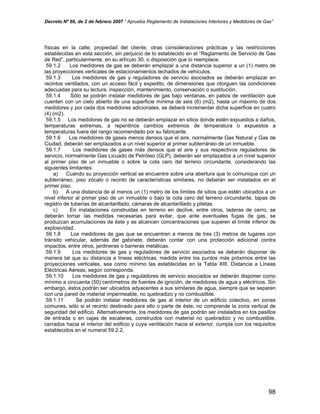 Decreto Nº 66, de 2 de febrero 2007 “ Aprueba Reglamento de Instalaciones Interiores y Medidores de Gas”
físicas en la calle, propiedad del cliente, otras consideraciones prácticas y las restricciones
establecidas en esta sección, sin perjuicio de lo establecido en el “Reglamento de Servicio de Gas
de Red”, particularmente, en su artículo 30, o disposición que lo reemplace.
59.1.2 Los medidores de gas se deberán emplazar a una distancia superior a un (1) metro de
las proyecciones verticales de estacionamientos techados de vehículos.
59.1.3 Los medidores de gas y reguladores de servicio asociados se deberán emplazar en
recintos ventilados, con un acceso fácil y expedito, de dimensiones que otorguen las condiciones
adecuadas para su lectura, inspección, mantenimiento, conservación o sustitución.
59.1.4 Sólo se podrán instalar medidores de gas bajo ventanas, en patios de ventilación que
cuenten con un cielo abierto de una superficie mínima de seis (6) (m2), hasta un máximo de dos
medidores y por cada dos medidores adicionales, se deberá incrementar dicha superficie en cuatro
(4) (m2).
59.1.5 Los medidores de gas no se deberán emplazar en sitios donde estén expuestos a daños,
temperaturas extremas, a repentinos cambios extremos de temperatura o expuestos a
temperaturas fuera del rango recomendado por su fabricante.
59.1.6 Los medidores de gases menos densos que el aire, normalmente Gas Natural y Gas de
Ciudad, deberán ser emplazados a un nivel superior al primer subterráneo de un inmueble.
59.1.7 Los medidores de gases más densos que el aire y sus respectivos reguladores de
servicio, normalmente Gas Licuado de Petróleo (GLP), deberán ser emplazados a un nivel superior
al primer piso de un inmueble o sobre la cota cero del terreno circundante, considerando las
siguientes limitantes:
a) Cuando su proyección vertical se encuentre sobre una abertura que lo comunique con un
subterráneo, piso zócalo o recinto de características similares, no deberán ser instalados en el
primer piso.
b) A una distancia de al menos un (1) metro de los límites de sitios que estén ubicados a un
nivel inferior al primer piso de un inmueble o bajo la cota cero del terreno circundante, tapas de
registro de tuberías de alcantarillado, cámaras de alcantarillado y piletas.
c) En instalaciones construidas en terreno en declive, entre otros, laderas de cerro, se
deberán tomar las medidas necesarias para evitar, que ante eventuales fugas de gas, se
produzcan acumulaciones de éste y se alcancen concentraciones que superen el límite inferior de
explosividad.
59.1.8 Los medidores de gas que se encuentren a menos de tres (3) metros de lugares con
tránsito vehicular, además del gabinete, deberán contar con una protección adicional contra
impactos, entre otros, jardineras o barreras metálicas.
59.1.9 Los medidores de gas y reguladores de servicio asociados se deberán disponer de
manera tal que su distancia a líneas eléctricas, medida entre los puntos más próximos entre las
proyecciones verticales, sea como mínimo las establecidas en la Tabla XIII. Distancia a Líneas
Eléctricas Aéreas, según corresponda.
59.1.10 Los medidores de gas y reguladores de servicio asociados se deberán disponer como
mínimo a cincuenta (50) centímetros de fuentes de ignición, de medidores de agua y eléctricos. Sin
embargo, éstos podrán ser ubicados adyacentes a sus similares de agua, siempre que se separen
con una pared de material impermeable, no quebradizo y no combustible.
59.1.11 Se podrán instalar medidores de gas al interior de un edificio colectivo, en zonas
comunes, sólo si el recinto destinado para ello o parte de éste, no comprende la zona vertical de
seguridad del edificio. Alternativamente, los medidores de gas podrán ser instalados en los pasillos
de entrada o en cajas de escaleras, construidos con material no quebradizo y no combustible,
cerrados hacia el interior del edificio y cuya ventilación hacia el exterior, cumpla con los requisitos
establecidos en el numeral 59.2.2.
98
 