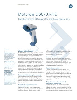 SPECIFICATION SHEET




                                  Motorola DS6707-HC
                                  Handheld corded 2D imager for healthcare applications




FEATURES                          Improve the quality of care, caregiver                 hygienic design that allows safe wipe-downs and
                                  efficiency and patient safety                          sanitizing with the disinfectants commonly used in
Disinfectant-ready
A specially designed plastic      The DS6707-HC corded imager enables hospitals          hospitals — without harming the housing or the
housing allows safe wipe-         and clinics to automate data capture at the point      sensitive scanning components.
down and cleansing with           of care and beyond, reducing cycle times and
a wide variety of harsh
chemicals (See Specification      the opportunity for errors in medication               Built for all-day everyday use
Chart for approved list           administration, specimen collection, admitting,        Caregivers can count on dependable operation.
of cleansers)                     dietary management and many other healthcare           Motorola’s best-in-class drop specification, scratch-
1.3 Megapixel imaging
                                  applications. This versatile scanner combines the      resistant glass window and IP41 sealing work
Provides resolution to support    functionality of a 1D and 2D bar code scanner,         hand-in-hand to protect sensitive electronics from
image capture and bar code        digital camera and document scanner in a single        exposure to dust, wipedowns and the inevitable
scanning; provides flexibility    device, allowing caregivers to capture virtually any   everyday drops, bumps and spills.
to capture documents as
large as 8.5 in. x 11 in./        bar code as well as images, signatures and
21.6 cm x 27.9 cm                 documents. The features and functionality help         Superior document clarity
                                  reduce risk for both patient and hospital; enrich      Our text enhancement software delivers the
Support for all major
1D, PDF, postal and
                                  patient information; and enable cost-effective         document clarity required to streamline record-
2D symbologies                    compliance with emerging healthcare regulations.       keeping. The high-resolution camera and text-
Delivers application                                                                     enhancing software work hand-in-hand to ensure
flexibility; eliminates need
                                  Easy-to-use first-time everytime scanning              the visibility of even very small print on medication
for multiple devices —
and associated costs              True point-and-shoot technology keeps caregivers       prescriptions, insurance and identification cards
                                  focused on patients — not the technology. A view-      and more — enabling digital documents to replace
6 ft./1.8m drop specification,    finder ensures proper aiming. And omni-directional     paper files.
tempered glass exit window
Designed to endure the rigors     scanning eliminates the need to orient products to
of everyday use for maximum       the scanner window.                                    A superior return on investment and
reliability and uptime; reduces                                                          low total cost of ownership
downtime and TCO                                                                         The DS6707-HC reduces capital and operating
                                  Disinfectant-ready design prevents
                                  the spread of germs                                    expenses by eliminating the need to purchase,
                                  The DS6707-HC helps protect patients and               manage and support additional devices — such as
                                  caregivers against dangerous and deadly illnesses.     flatbed scanners for document capture. The ability
                                  A specially designed plastic housing enables a         to remotely track, deploy and upgrade the scanners
 