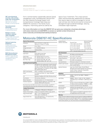 SPECIFICATION SHEET

                                 Motorola DS6707-HC
                                 Handheld corded 2D imager for healthcare applications




360° omni-directional            from a central location substantially reduces typical                                     value of your investment. This unique service
scanning; wide working
range, laser aiming pattern
                                 management costs. And Motorola’s Service from                                             offers next-business-day replacement for devices
Easy to use; no need to          the Start Advance Exchange Support with                                                   that require repair as well as coverage for normal
align item and scanner;          Comprehensive Coverage helps keep your                                                    wear and tear and internal and external components
virtually no training required   DS6707-HC scanners in the hands of your                                                   damaged through accidental breakage, reducing
Text enhancement                 caregivers, maximizing uptime as well as the                                              unforeseen repair expenses.
technology
Ensures legibility of text       For more information on how the DS6707-HC can give your enterprise a business advantage,
in scanned documents
                                 visit www.motorola.com/ds6700HC or access our global contact directory at:
Multiple on-board                www.motorola.com/enterprisemobility/contactus
interfaces; universal
cable compatible
Easy to install; future-proof
— today’s scanner can
connect to tomorrow’s host
                                 Motorola DS6707-HC Specifications
                                 Physical Characteristics                                                                  Imaging Distance:                                               Minimum Distance
Optional hands-free                                                                                                        (Vertical x Horizontal)       Document Sizes                    (Approximate)
Intellistand                     Dimensions:                   6.55 in. H x 4.72 in. L x 2.82 in. W
                                                               16.6 cm H x 11.9 cm L x 7.1 cm W                                                          2 1/8 x 3 3/8 in. (5.4 x 8.6 cm)  2.4 in. (6.1 cm)
Enables presentation                                                                                                                                     4 x 6 in. (10.2 x 15.2 cm)        5.7 in. (14.5 cm)
scanning and automatic           Weight:                       6.4 oz. (182 g)
                                                                                                                                                         5 x 7 in. (12.7 x 17.8 cm)        6.9 in. (17.5 cm)
switching between                Voltage and Current:          5 +/-10%VDC @ 350 mA                                                                      8 x 11 in. (21.6 x 28 cm)         11.9 in. (30.2 cm)
hands-free and
                                 Color:                        Healthcare White                                                                          Ranges are from the nose of the scanner and are based
handheld modes                                                                                                                                           on DC – Document Capture focus only.
                                 Performance Characteristics
RSM (Remote Scanner                                                                                                        User Environment
                                 Light Source:                 Aiming: 650 nm laser diode
Management) Ready                                              Illumination: 630 nm LED                                    Sealing:                      IP41 (Water and Dust Resistant)
Lowers IT expenses and
                                 Field of View:                SR - Standard range: 34° V x 43° H                          Operating Temperature:        32° to 122° F / 0° to 50° C
TCO by enabling remote
                                 (Vertical x Horizontal)       DC - Document capture: 35° V x 44° H                        Storage Temperature:          -40° to 158° F / -40° to 70° C
management from a
central location                 Roll / Pitch / Yaw:           SR - Standard range: 360°, ±65°, ±60°                       Humidity:                     5% to 95%, non-condensing
                                                               DC - Document capture: 360°, ±65°, ±60°
                                                                                                                           Drop Specifications:          Withstands multiple 6 ft. (1.8m) drops to concrete
                                 Symbology Decode Capability
                                                                                                                           Ambient Light Immunity:       Immune to normal artificial indoor and natural outdoor
                                 1-D:                          UPC/EAN and with supplementals, Code 39, Code 39                                          (direct sunlight) lighting
                                                               Full ASCII, Tri-optic Code 39, RSS variants, UCC/EAN
                                                               128, Code 128, Code 128 Full ASCII, Code 93, Codabar        Approved Cleansers:           Super Sani-Cloth® Wipes; Clorox® Bleach;
                                                               (NW1), Interleaved 2 of 5, Discrete 2 of 5, MSI, Codell,                                  Windex® Antimicrobial; Windex® with Ammonia D;
                                                               IATA, Bookland EAN, Code 32
                                                                                                                                                         Virex® 5 Wipes; Dispatch®; Ethanol 80%;
                                 PDF417 (and Variants):        PDF417, microPDF417 and composite codes                                                   Gentle dish soap and water
                                 Postal:                       U.S. Postnet and Planet, U.K., Japan, Australian            Regulatory
                                                               and Dutch
                                                                                                                           Electrical Safety:            UL6950-1, CSA C22.2 No. 60950-1, EN60950-1 /
                                 2-D:                          MaxiCode, DataMatrix (ECC 200), QR Code and Aztec                                         IEC60950-1
                                 Print Contrast:               25% minimum reflectance                                     Laser Safety:                 EN60825-1:1994 +A1: 2002 +A2 :2001, IEC60825-1,
                                 Motion Tolerances:            Horizontal velocity: 5 in. (12.7 cm) per second                                           21CFR1040.10 and 21CFR1040.11, CDRH Class II, IEC
                                                                                                                                                         Class 2
                                 Interfaces Supported:         RS-232C (Standard, Nixdorf, ICL, and Fujitsu); USB
                                                               (Standard, IBM SurePOS, Macintosh)                          EMI/RFI:                      FCC Part 15 Class B, ICES-003 Class B, CISPR 22, CISPR
                                                                                                                                                         24; Medical electrical equipment: EN60601-1-2: 2002
                                 Note: National Drug Codes (NDC) can be encoded in various symbologies. The DS6707-HC
                                 can be programmed to parse these codes using Advanced Data Formatting (ADF) rules.        Environmental:                Compliant with RoHS directive 2002/95/EEC

                                 Imaging Characteristics                                                                   Mounting Options              Intellistand with adjustable height: 5–10 in. (12.7–25.4 cm)
                                                                                                                           (Accessories):                and adjustable angle: 0°–90°; desktop and wall-mount
                                 Image (Pixels):               1.3 Megapixel: 1280 pixels H x 1024 pixels V                                              holders
                                 Graphics Format Support:      Images can be exported as Bitmap, Jpeg, and Tiff            Power Supplies:               Power supplies are available for applications that do
                                 Image Transfer Speed:         USB 1.1: Up to 12 Megabits/second                                                         not supply power over the host cable
                                                               RS232: Up to 115 kb baud rate                               Warranty
                                 Image Transfer Time:          Typical USB application is ~ 0.2 seconds with a             Subject to the terms of Motorola’s hardware warranty statement, the Motorola DS6707-HC
                                                               compressed Jpeg of 100 kb                                   handheld scanner products are warranted against defects in workmanship and materials
                                                                                                                           for a period of five years from the date of shipment. For the complete Motorola hardware
                                                                                                                           product warranty statement, go to: http://www.motorola.com/enterprisemobility/warranty




                                 motorola.com

                                 Part number SS-DS6707-HC. Printed in USA 05/10. MOTOROLA and the Stylized M Logo are registered in the US Patent & Trademark Office. All other product or service names
                                 are the property of their respective owners. ©2010 Motorola, Inc. All rights reserved. For system, product or services availability and specific information within your country,
                                 please contact your local Motorola office or Business Partner. Specifications are subject to change without notice.
 