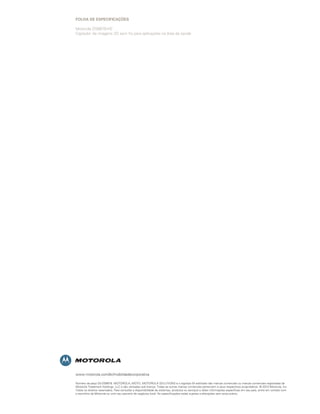FOLHA DE ESPECIFICAÇÕES

Motorola DS6878-HC
Captador de imagens 2D sem ﬁo para aplicações na área da saúde




www.motorola.com/br/mobilidadecorporativa

Número da peça SS-DS6878. MOTOROLA, MOTO, MOTOROLA SOLUTIONS e o logotipo M estilizado são marcas comerciais ou marcas comerciais registradas da
Motorola Trademark Holdings, LLC e são utilizadas sob licença. Todas as outras marcas comerciais pertencem a seus respectivos proprietários. © 2010 Motorola, Inc.
Todos os direitos reservados. Para consultar a disponibilidade de sistemas, produtos ou serviços e obter informações específicas em seu país, entre em contato com
o escritório da Motorola ou com seu parceiro de negócios local. As especificações estão sujeitas a alterações sem aviso prévio.
 