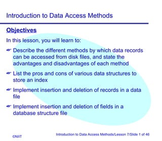 Introduction to Data Access Methods

Objectives
In this lesson, you will learn to:
 Describe the different methods by which data records
  can be accessed from disk files, and state the
  advantages and disadvantages of each method
 List the pros and cons of various data structures to
  store an index
 Implement insertion and deletion of records in a data
  file
 Implement insertion and deletion of fields in a
  database structure file


                      Introduction to Data Access Methods/Lesson 7/Slide 1 of 46
  ©NIIT
 