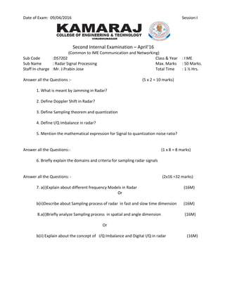 Date of Exam: 09/04/2016 Session:I
Second Internal Examination – April‘16
(Common to IME Communication and Networking)
Sub Code :DS7202 Class & Year : I ME
Sub Name : Radar Signal Processing Max. Marks : 50 Marks.
Staff In-charge :Mr. J.Prabin Jose Total Time : 1 ½ Hrs.
Answer all the Questions :- (5 x 2 = 10 marks)
1. What is meant by Jamming in Radar?
2. Define Doppler Shift in Radar?
3. Define Sampling theorem and quantization
4. Define I/Q Imbalance in radar?
5. Mention the mathematical expression for Signal to quantization noise ratio?
Answer all the Questions:- (1 x 8 = 8 marks)
6. Briefly explain the domains and criteria for sampling radar signals
Answer all the Questions: - (2x16 =32 marks)
7. a(i)Explain about different frequency Models in Radar (16M)
Or
b(ii)Describe about Sampling process of radar in fast and slow time dimension (16M)
8.a(i)Briefly analyze Sampling process in spatial and angle dimension (16M)
Or
b(ii) Explain about the concept of I/Q Imbalance and Digital I/Q in radar (16M)
 