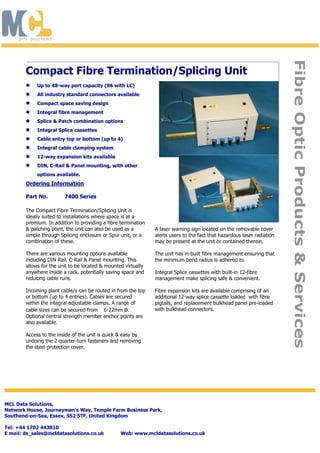 The Compact Fibre Termination/Splicing Unit is
ideally suited to installations where space is at a
premium. In addition to providing a fibre termination
& patching point, the unit can also be used as a
simple through Splicing enclosure or Spur unit, or a
combination of these.
There are various mounting options available
including DIN Rail, C-Rail & Panel mounting. This
allows for the unit to be located & mounted virtually
anywhere inside a rack, potentially saving space and
reducing cable runs.
Incoming plant cable/s can be routed in from the top
or bottom (up to 4 entries). Cables are secured
within the integral adjustable clamps. A range of
cable sizes can be secured from 6-22mm ø.
Optional central strength member anchor points are
also available.
Access to the inside of the unit is quick & easy by
undoing the 2 quarter-turn fasteners and removing
the steel protection cover.
A laser warning sign located on the removable cover
alerts users to the fact that hazardous laser radiation
may be present at the unit or contained therein.
The unit has in-built fibre management ensuring that
the minimum bend radius is adhered to.
Integral Splice cassettes with built-in 12-fibre
management make splicing safe & convenient.
Fibre expansion kits are available comprising of an
additional 12-way splice cassette loaded with fibre
pigtails, and replacement bulkhead panel pre-loaded
with bulkhead connectors.
Compact Fibre Termination/Splicing Unit
 Up to 48-way port capacity (96 with LC)
 All industry standard connectors available
 Compact space saving design
 Integral fibre management
 Splice & Patch combination options
 Integral Splice cassettes
 Cable entry top or bottom (up to 4)
 Integral cable clamping system
 12-way expansion kits available
 DIN, C-Rail & Panel mounting, with other
options available.
FibreOpticProducts&Services
MCL Data Solutions,
Network House, Journeyman’s Way, Temple Farm Business Park,
Southend-on-Sea, Essex, SS2 5TF, United Kingdom
Tel: +44 1702 443810
E mail: ds_sales@mcldatasolutions.co.uk Web: www.mcldatasolutions.co.uk
Ordering Information
Part No. 7400 Series
 