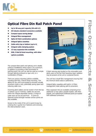 sales@mcldatasolutions.co.uk +44(0)1702 443810 mcldatasolutions.co.uk
The compact fibre patch and splicing unit is ideally
suited to installations where space is at a premium.
In addition to providing a fibre termination &
patching point, the unit can also be used as a simple
through splicing enclosure or spur unit, or a
combination of these.
There are various mounting options available
including DIN Rail, C-Rail & Panel mounting. This
allows for the unit to be located & mounted virtually
anywhere inside a rack, potentially saving space and
reducing cable runs.
Incoming plant cable/s can be routed in from the top
or bottom (up to 4 entries). Cables are secured
within the integral adjustable clamps. A range of
cable sizes can be secured from 6-22mm ø.
Optional central strength member anchor points are
also available.
Access to the inside of the unit is quick & easy by
undoing the 2 quarter-turn fasteners and removing
the steel protection cover.
A laser warning sign located on the removable cover
alerts users to the fact that hazardous laser radiation
may be present at the unit or contained therein.
The unit has in-built fibre management ensuring that
the minimum bend radius is adhered to.
Integral Splice cassettes with built-in 12-fibre
management make splicing safe & convenient.
Fibre expansion kits are available comprising of an
additional 12-way splice cassette loaded with fibre
pigtails, and replacement bulkhead panel pre-loaded
with bulkhead connectors.
Optical Fibre Din Rail Patch Panel
Up to 48-way port capacity (96 with LC)
All industry standard connectors available
Compact space saving design
Integral fibre management
Splice & Patch combination options
Integral Splice cassettes
Cable entry top or bottom (up to 4)
Integral cable clamping system
12-way expansion kits available
DIN, C-Rail & Panel mounting, with other
options available.
 