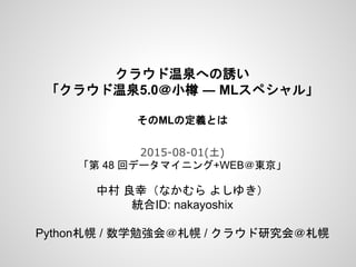 クラウド温泉への誘い
「クラウド温泉5.0＠小樽 ― MLスペシャル」
そのMLの定義とは
2015-08-01(土)
「第 48 回データマイニング+WEB＠東京」
中村 良幸（なかむら よしゆき）
統合ID: nakayoshix
Python札幌 / 数学勉強会＠札幌 / クラウド研究会＠札幌
 