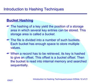 Introduction to Hashing Techniques

 Bucket Hashing
  The hashing of a key yield the position of a storage
   area in which several key entries can be stored. This
   storage area is called a bucket.
  The file is divided into a number of such buckets.
   Each bucket has enough space to store multiple
   values.
  When a record has to be retrieved, its key is hashed
   to give an offset. This offset is a bucket offset. Then
   the bucket is read into internal memory and searched
   sequentially.



                   Introduction to Hashing Techniques/Lesson 8/Slide 12 of 21
  ©NIIT
 