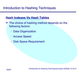 Introduction to Hashing Techniques

 Hash Indexes Vs Hash Tables
  The choice of hashing method depends on the
   following factors:
       Data Organization
       Access Speed
       Disk Space Requirement




                   Introduction to Hashing Techniques/Lesson 8/Slide 13 of 21
  ©NIIT
 