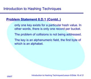 Introduction to Hashing Techniques

 Problem Statement 8.D.1 (Contd..)
          only one key exists for a particular hash value. In
          other words, there is only one record per bucket.
          The problem of collisions is not being addressed.
          The key is an alphanumeric field, the first byte of
          which is an alphabet.




                       Introduction to Hashing Techniques/Lesson 8/Slide 18 of 21
  ©NIIT
 