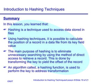 Introduction to Hashing Techniques

Summary
In this lesson, you learned that:
 Hashing is a technique used to access data stored in
  files
 Using hashing techniques, it is possible to calculate
  the position of a record in a data file from its key field
  value
 The main purpose of hashing is to eliminate
  unnecessary searching by using the method of direct
  access to retrieve a record. This is done by
  transforming the key to yield the offset of the record
 An algorithm called, a hashing function, is used to
  perform the key to address transformation

                      Introduction to Hashing Techniques/Lesson 8/Slide 19 of 21
   ©NIIT
 