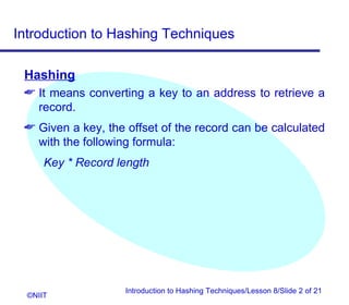 Introduction to Hashing Techniques

 Hashing
  It means converting a key to an address to retrieve a
   record.
  Given a key, the offset of the record can be calculated
   with the following formula:
      Key * Record length




                    Introduction to Hashing Techniques/Lesson 8/Slide 2 of 21
  ©NIIT
 