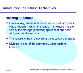 Introduction to Hashing Techniques

 Hashing Functions
  Given a key, the hash function converts it into a hash
   value (location) within the range 1 -n, where n is the
   size of the storage (address) space that has been
   allocated for the records.
  The record is then retrieved at the location generated.
  Dividing is one of the commonly used hashing
   function.




                    Introduction to Hashing Techniques/Lesson 8/Slide 3 of 21
  ©NIIT
 