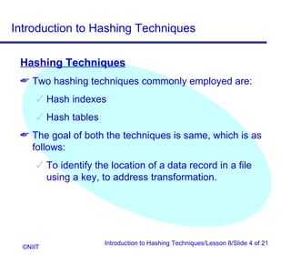 Introduction to Hashing Techniques

 Hashing Techniques
  Two hashing techniques commonly employed are:
       Hash indexes
       Hash tables
  The goal of both the techniques is same, which is as
   follows:
       To identify the location of a data record in a file
        using a key, to address transformation.




                      Introduction to Hashing Techniques/Lesson 8/Slide 4 of 21
  ©NIIT
 