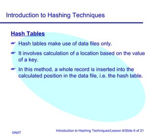 Introduction to Hashing Techniques

 Hash Tables
  Hash tables make use of data files only.
  It involves calculation of a location based on the value
   of a key.
  In this method, a whole record is inserted into the
   calculated position in the data file, i.e. the hash table.




                     Introduction to Hashing Techniques/Lesson 8/Slide 6 of 21
  ©NIIT
 