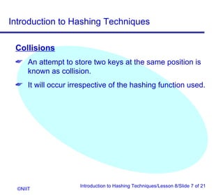 Introduction to Hashing Techniques

 Collisions
  An attempt to store two keys at the same position is
   known as collision.
  It will occur irrespective of the hashing function used.




                    Introduction to Hashing Techniques/Lesson 8/Slide 7 of 21
  ©NIIT
 