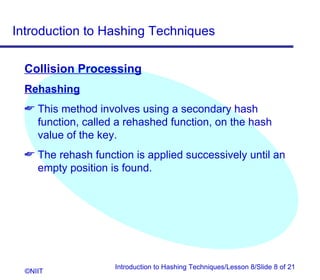 Introduction to Hashing Techniques

  Collision Processing
  Rehashing
   This method involves using a secondary hash
    function, called a rehashed function, on the hash
    value of the key.
   The rehash function is applied successively until an
    empty position is found.




                    Introduction to Hashing Techniques/Lesson 8/Slide 8 of 21
  ©NIIT
 