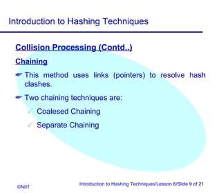 Introduction to Hashing Techniques

 Collision Processing (Contd..)
 Chaining
  This method uses links (pointers) to resolve hash
   clashes.
  Two chaining techniques are:
       Coalesed Chaining
       Separate Chaining




                   Introduction to Hashing Techniques/Lesson 8/Slide 9 of 21
  ©NIIT
 