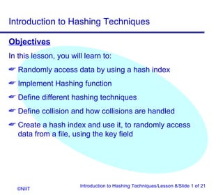 Introduction to Hashing Techniques

Objectives
In this lesson, you will learn to:
 Randomly access data by using a hash index
 Implement Hashing function
 Define different hashing techniques
 Define collision and how collisions are handled
 Create a hash index and use it, to randomly access
  data from a file, using the key field




                       Introduction to Hashing Techniques/Lesson 8/Slide 1 of 21
  ©NIIT
 