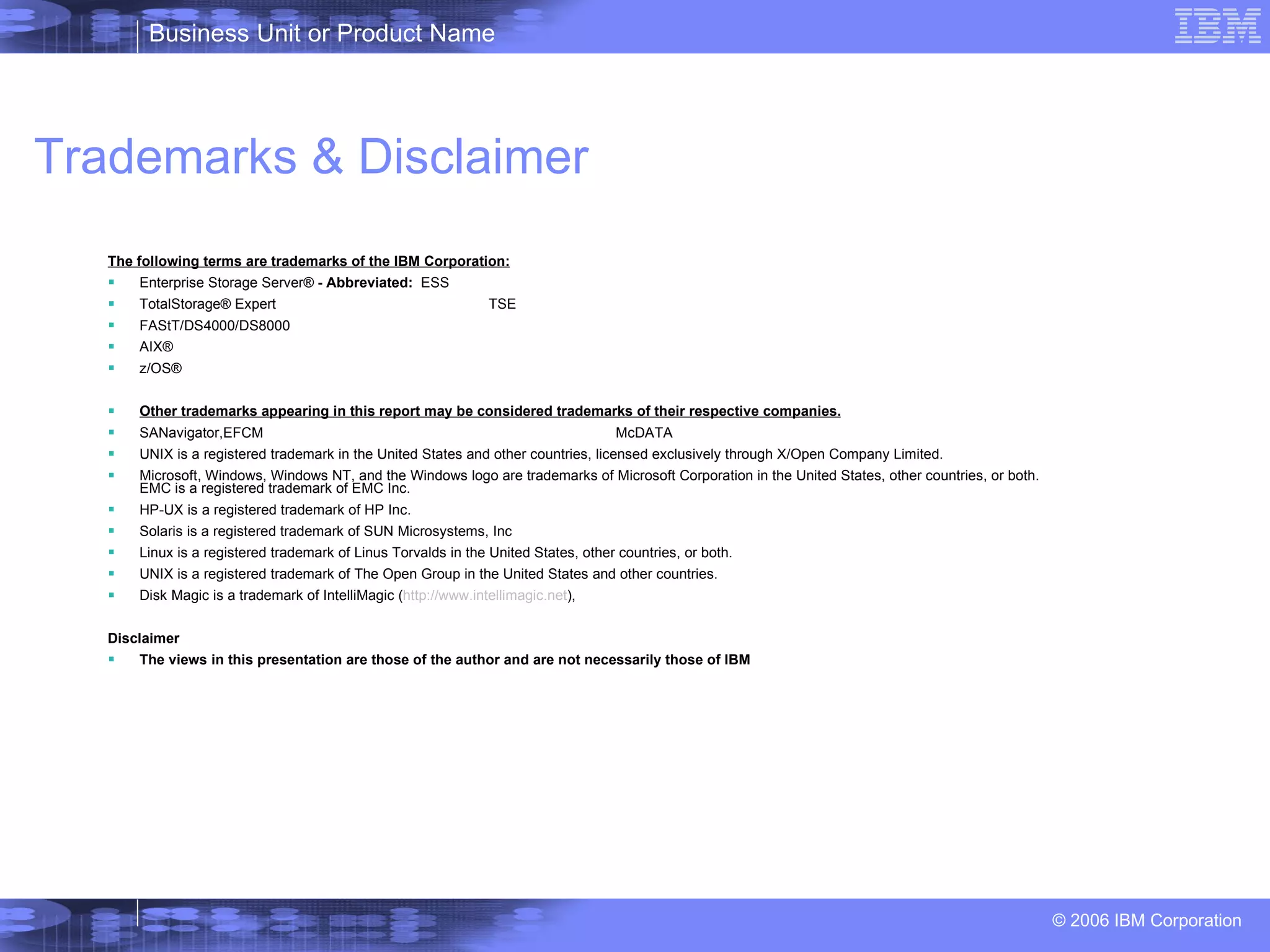 Trademarks & Disclaimer The following terms are trademarks of the IBM Corporation: Enterprise Storage Server®  - Abbreviated:  ESS TotalStorage®   Expert TSE FAStT/DS4000/DS8000 AIX® z/OS®   Other trademarks appearing in this report may be considered trademarks of their respective companies. SANavigator,EFCM McDATA UNIX is a registered trademark in the United States and other countries, licensed exclusively through X/Open Company Limited. Microsoft, Windows, Windows NT, and the Windows logo are trademarks of Microsoft Corporation in the United States, other countries, or both. EMC is a registered trademark of EMC Inc. HP-UX is a registered trademark of HP Inc. Solaris is a registered trademark of SUN Microsystems, Inc Linux is a registered trademark of Linus Torvalds in the United States, other countries, or both.   UNIX is a registered trademark of The Open Group in the United States and other countries.  Disk Magic is a trademark of IntelliMagic ( http:// www.intellimagic.net ), Disclaimer The views in this presentation are those of the author and are not necessarily those of IBM 
