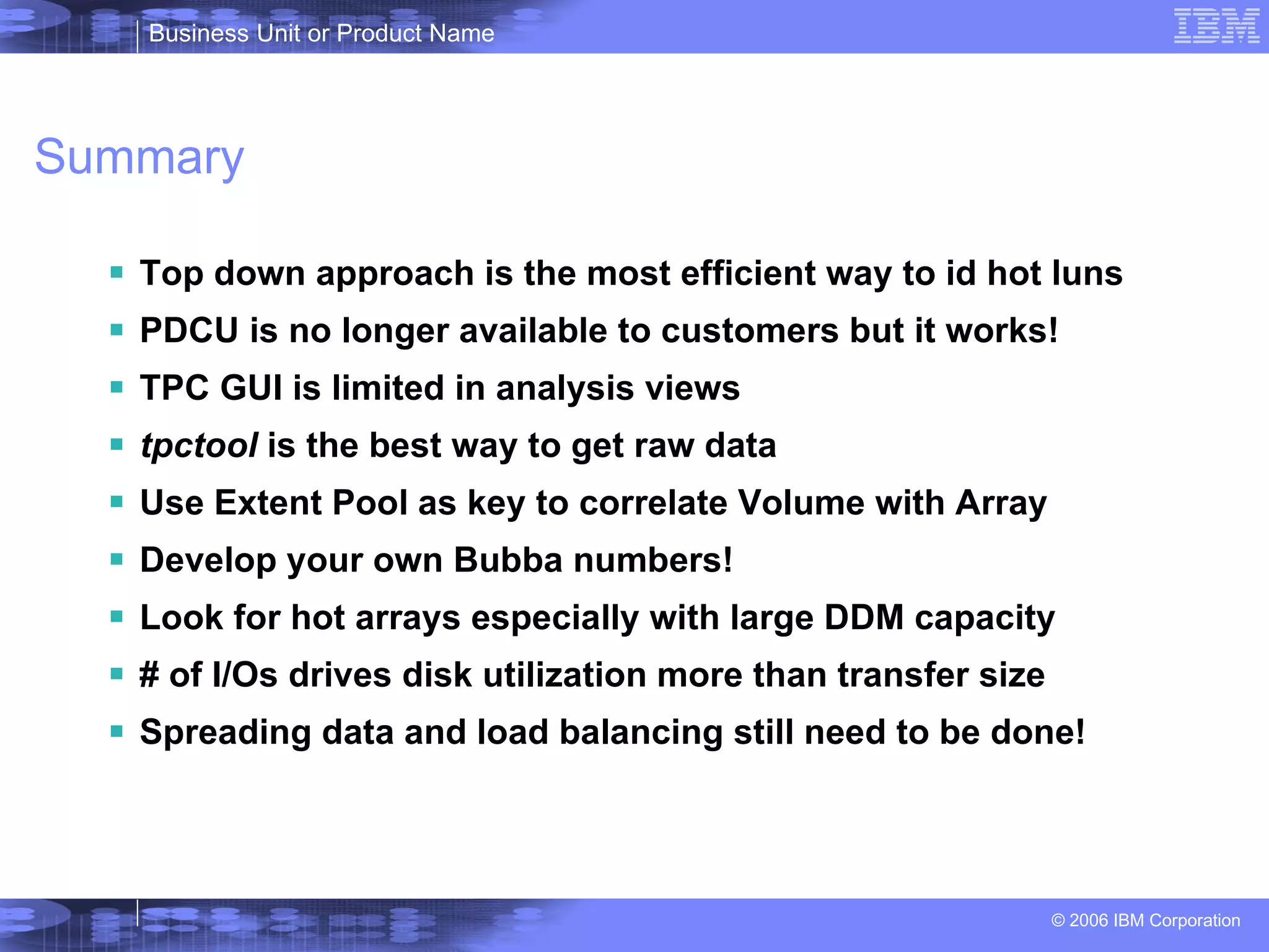 Summary Top down approach is the most efficient way to id hot luns PDCU is no longer available to customers but it works! TPC GUI is limited in analysis views tpctool  is the best way to get raw data Use Extent Pool as key to correlate Volume with Array Develop your own Bubba numbers! Look for hot arrays especially with large DDM capacity # of I/Os drives disk utilization more than transfer size Spreading data and load balancing still need to be done! 