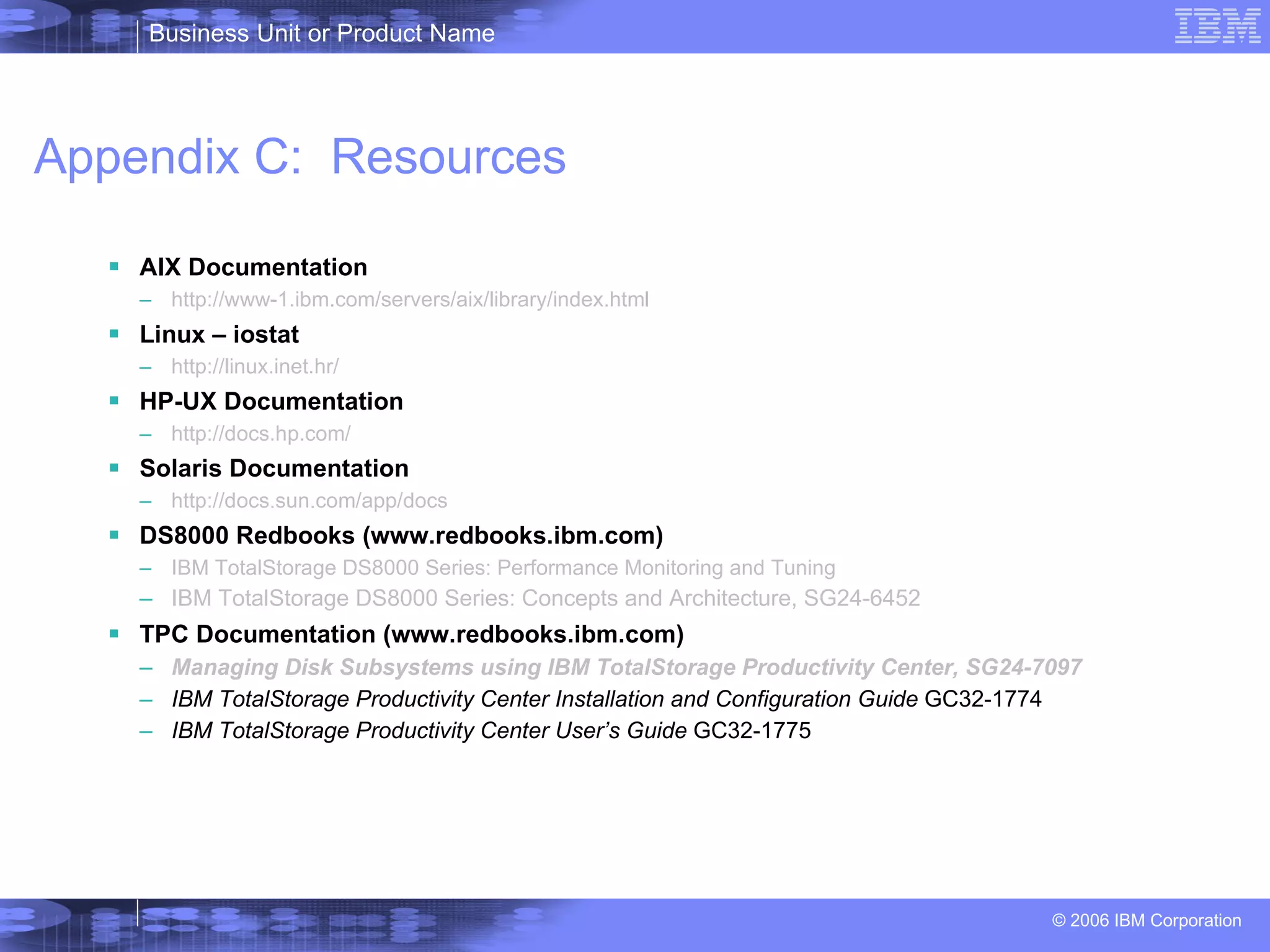 Appendix C:  Resources AIX Documentation  http://www-1.ibm.com/servers/aix/library/index.html Linux – iostat http://linux.inet.hr/ HP-UX Documentation http://docs.hp.com/ Solaris Documentation http://docs.sun.com/app/docs DS8000 Redbooks (www.redbooks.ibm.com) IBM TotalStorage DS8000 Series: Performance Monitoring and Tuning IBM TotalStorage DS8000 Series: Concepts and Architecture, SG24-6452 TPC Documentation (www.redbooks.ibm.com) Managing Disk Subsystems using IBM TotalStorage Productivity Center , SG24-7097 IBM TotalStorage Productivity Center Installation and Configuration Guide  GC32-1774  IBM TotalStorage Productivity Center User’s Guide  GC32-1775 