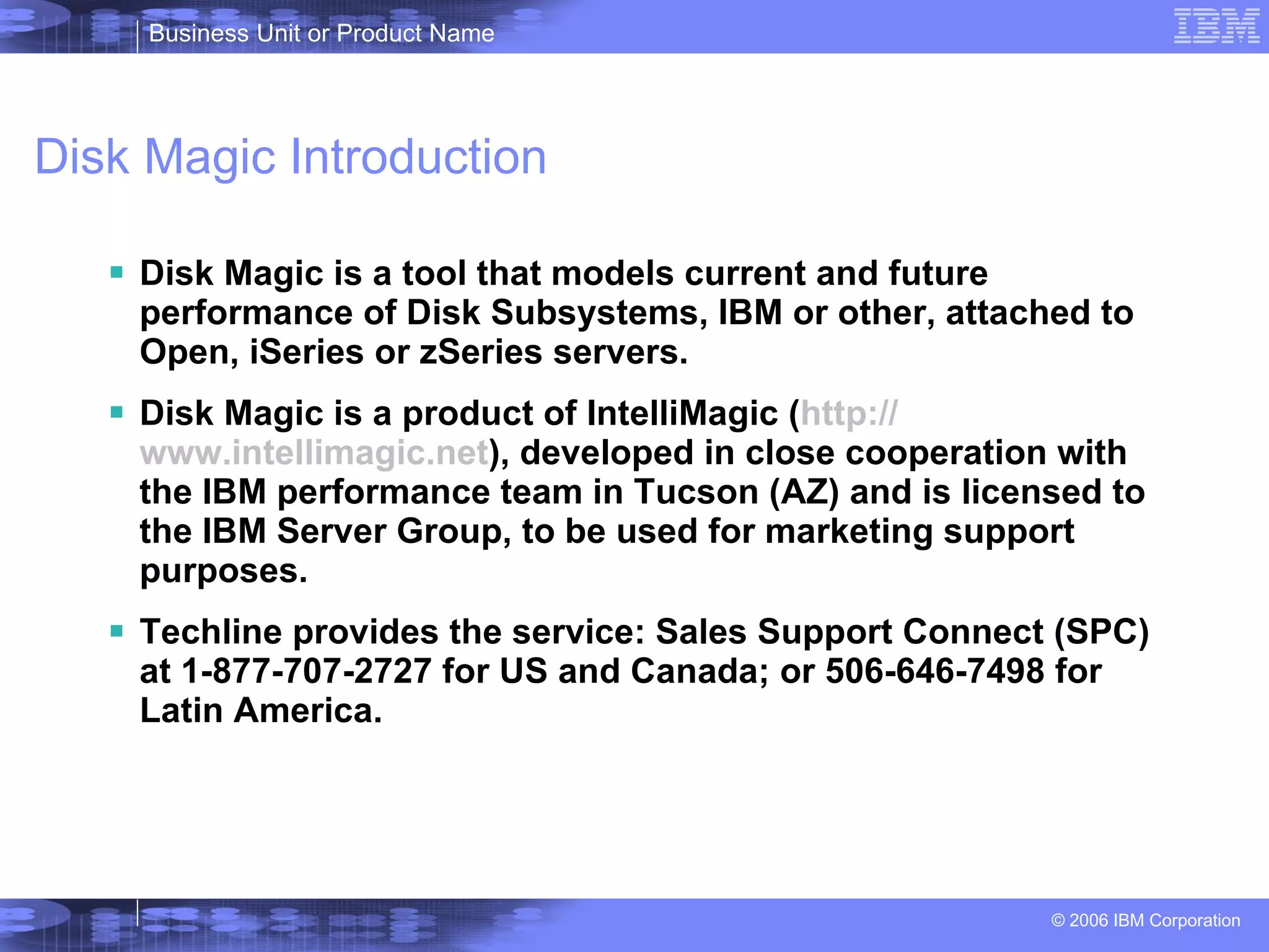 Disk Magic Introduction Disk Magic is a tool that models current and future performance of Disk Subsystems, IBM or other, attached to Open, iSeries or zSeries servers. Disk Magic is a product of IntelliMagic ( http:// www.intellimagic.net ), developed in close cooperation with the IBM performance team in Tucson (AZ) and is licensed to the IBM Server Group, to be used for marketing support purposes. Techline provides the service: Sales Support Connect (SPC) at 1-877-707-2727 for US and Canada; or 506-646-7498 for Latin America.  
