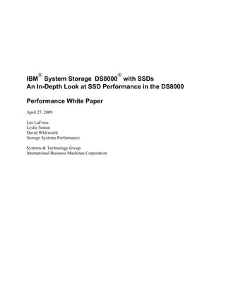 ®                                       ®
IBM System Storage DS8000 with SSDs
An In-Depth Look at SSD Performance in the DS8000

Performance White Paper
April 27, 2009

Lee LaFrese
Leslie Sutton
David Whitworth
Storage Systems Performance

Systems & Technology Group
International Business Machines Corporation
 