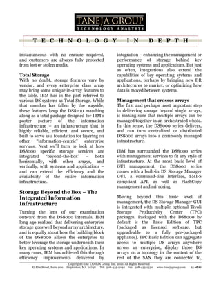 T E C H N O L O G Y                                                I N             D E P T H

instantaneous with no erasure required,                             integration – enhancing the management or
and customers are always fully protected                            performance of storage behind key
from lost or stolen media.                                          operating systems and applications. But just
                                                                    as often, integrations also extend the
Total Storage                                                       capabilities of key operating systems and
With no doubt, storage features vary by                             applications, perhaps by bringing new DR
vendor, and every enterprise class array                            architectures to market, or optimizing how
may bring some unique in-array features to                          data is moved between systems.
the table. IBM has in the past referred to
various DS systems as Total Storage. While                          Management that crosses arrays
that moniker has fallen by the wayside,                             The first and perhaps most important step
these features keep the DS8700 marching                             in delivering storage beyond single arrays,
along as a total package designed for IBM’s                         is making sure that multiple arrays can be
poster     picture    of   the    information                       managed together in an orchestrated whole.
infrastructure – an infrastructure that is                          In this sense, the DS8000 series delivers,
highly reliable, efficient, and secure, and                         and can turn centralized or distributed
built to serve as a foundation for layering on                      DS8000 arrays into a commonly managed
other     “information-centric”     enterprise                      infrastructure.
services. Next we’ll turn to look at how
DS8000 specific storage services are                                IBM has surrounded the DS8000 series
integrated “beyond-the-box” – both                                  with management services to fit any style of
horizontally, with other arrays, and                                infrastructure. At the most basic level of
vertically, with systems and applications –                         GUI management, the DS8000 series
and can extend the efficiency and the                               comes with a built-in DS Storage Manager
availability of the entire information                              GUI, a command-line interface, SMI-S
infrastructure.                                                     compliant API, as well as FlashCopy
                                                                    management and mirroring.
Storage Beyond the Box – The
Integrated Information                                              Moving beyond this basic level of
Infrastructure                                                      management, the DS Storage Manager GUI
                                                                    is integrated with multiple optional Tivoli
Turning the lens of our examination                                 Storage     Productivity   Center    (TPC)
outward from the DS8000 internals, IBM                              packages. Packaged with the DS8000 by
long ago realized that delivering enterprise                        default is the Basic Edition of TPC
storage goes well beyond array architecture,                        (packaged as licensed software, but
and is equally about how the building block                         upgradeable to a fully pre-packaged
of the DS8000 allows the enterprise to                              appliance). TPC Basic Edition can aggregate
better leverage the storage underneath their                        access to multiple DS arrays anywhere
key operating systems and applications. In                          across an enterprise, display those DS
many cases, IBM has achieved this through                           arrays on a topology in the context of the
efficiency improvements delivered by                                rest of the SAN they are connected to,
                                  Copyright© The TANEJA Group, Inc. 2010. All Rights Reserved
      87 Elm Street, Suite 900   Hopkinton, MA 01748 Tel: 508-435-5040 Fax: 508-435-1530        www.tanejagroup.com   15 of 21
 