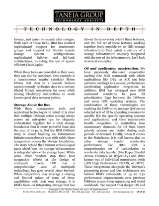 T E C H N O L O G Y                                                I N             D E P T H

latency, and easier to resynch after outages.                       driven the innovation behind these features,
With each of these tools, IBM has enabled                           and the full set of these features working
sophisticated support for consistency                               together (only possible on an IBM storage
groups and support for flexible remote                              infrastructure) that paints a picture of a
storage        system         configurations,                       storage infrastructure uniquely integrated
sophisticated    failover    and    fail-back                       with the rest of the infrastructure. Let’s look
architectures, including the use of space-                          at several examples:
efficient FlashCopies.
                                                                    OS and application acceleration. We
While these tools are powerful on their own,                        have previously discussed cooperative
they can also be combined. One example is                           caching (the SCSI commands with which
a synchronous nearby (300km) Metro                                  applications like DB2 on AIX can help
Mirror that then in a cascade fashion                               optimize caching) as a unique, performance
asynchronously replicates data to a tertiary                        accelerating application integration. In
Global Mirror somewhere far away while                              addition, IBM has leveraged new SCSI
issuing FlashCopy instructions to mark                              command        standards     to    pass    IO
known-good data recovery points.                                    prioritization flags between the DS8000
                                                                    and some IBM operating systems. The
Storage Above the Box                                               combination of these technologies are
With these management tools and                                     enabling the DS8700 to manage QoS across
replication technologies in mind, it is clear                       selected sets of IO by allocating resources to
that multiple DS8000 series storage arrays                          specific IOs for specific operating systems
across an enterprise can be elegantly                               and applications, and then interactively
orchestrated together for a total storage                           handle congestion by controlling how
foundation that is more powerful than just                          unnecessary demands for IO from lower
the sum of its parts. But the IBM DS8000                            priority systems are treated during peak
story is about building an Information                              periods of demand. Finally, when it comes
Infrastructure doesn’t stop with solely these                       to the Mainframe, it is well known that no
integrations across the storage foundation.                         other      storage     vendor      accelerates
The story behind the DS8000 series is equal                         performance       like     IBM,     with     a
parts about how the storage infrastructure                          comprehensive set of technologies to
is integrated above the storage layer. While                        accelerate data transfer (like Hyper Parallel
some other vendors stop their host                                  Access Volumes, or HyperPAV) and drive
integration efforts at the design of                                latency out of individual connections (with
multipath      drivers,    IBM      has     a                       z/OS High Performance FICON, or zHPF).
comprehensive       suite    of    multipath                        These integrations alongside the DS8700’s
technology, but goes several steps beyond.                          processing power and bus architecture are
While competitors may leverage a varying                            behind IBM’s statements of up to 2.5x
and limited subset of some of these                                 performance improvements over previous
capabilities with their own storage, it is                          DS8000 arrays when supporting real world
IBM’s focus on integrating storage that has                         workloads. We suspect that deeper OS and
                                  Copyright© The TANEJA Group, Inc. 2010. All Rights Reserved
      87 Elm Street, Suite 900   Hopkinton, MA 01748 Tel: 508-435-5040 Fax: 508-435-1530        www.tanejagroup.com   18 of 21
 