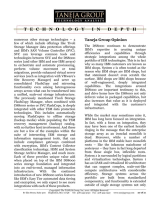 T E C H N O L O G Y                                                I N             D E P T H

numerous other storage technologies – a                             Taneja Group Opinion
few of which include offerings like Tivoli
Storage Manager data protection offerings                           The DS8000 continues to demonstrate
and IBM’s SAN Volume Controller (SVC).                              IBM’s expertise in creating unique
SVC can leverage common tools and                                   efficiencies and capabilities through
technologies between SVC and the DS8000                             strategic integrations among the whole
series (and other IBM and non-IBM arrays)                           portfolio of IBM technologies. This is in fact
to orchestrate and automate provisioning,                           why so many IBM customers are known as
perform volume movement or total                                    IBM shops. System z is often touted as the
migrations, provide enhanced virtual server                         reason why IBM shops are IBM shops, but
services (such as integration with VMware’s                         that statement doesn’t even scratch the
Site Recovery Manager) and serve up                                 surface. IBM shops are IBM shops because
consolidated FlashCopy and mirroring                                of well-engineered, deeply integrated
functionality even among heterogeneous                              capabilities. The integrations around
arrays across what can be transformed into                          DS8000 are important testimony to this,
a unified, scale-out storage infrastructure.                        and drive home how the DS8000 not only
The previously mentioned Tivoli Storage                             delivers value in packaged capabilities, but
FlashCopy Manager, when combined with                               also increases that value as it is deployed
DS8000 series or SVC FlashCopy, is deeply                           and integrated with the customer’s
integrated with other TSM data protection                           infrastructure.
technologies. This includes automatically
moving FlashCopies to offline storage                               While the market may sometimes miss it,
(backup media) while populating the TSM                             IBM has long been focused on integration.
recovery management (backup) catalog,                               In fact, with a focus on integration, they
with no further host involvement. And these                         may have been one of the earliest heralds
are but a few of the examples within the                            ringing in the message that the enterprise
suite of intersecting IBM storage and                               storage array as an ironclad monolith is
information management tools, that can                              dead. Moreover, while a number of
include compliance gateways combined                                platforms in the IBM stable have monolith
with encryption, IBM’s Content Collector                            roots – like the infamous mainframe of
classification technology, HSM and System                           yesteryear – they have in fact long departed
Storage Archive Manager, and much more.                             from those single box, inflexible roots.
Each of these provides unique value add                             System z is surrounded by logical partitions
when placed on top of the IBM DS8000                                and virtualization technologies. System i
series storage foundation and integrated                            has an LPAR and virtualized IO architecture
into an end-to-end, managed information                             that can support complex, scale-out-like
infrastructure.    With     the    continued                        compute architectures with considerable
introduction of new DS8000 series features                          efficiency. Storage systems across the
like IBM’s Easy Tier automated data tiering                         portfolio are built from standardized
and encryption, we only expect to see more                          componentry, and functionality is extended
integrations with each of these products.                           outside of single storage systems not only
                                  Copyright© The TANEJA Group, Inc. 2010. All Rights Reserved
      87 Elm Street, Suite 900   Hopkinton, MA 01748 Tel: 508-435-5040 Fax: 508-435-1530        www.tanejagroup.com   20 of 21
 