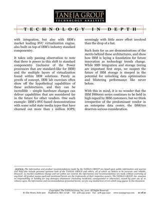 T E C H N O L O G Y                                                   I N             D E P T H

with integration, but also with IBM’s                                   seemingly with little more effort involved
market leading SVC virtualization engine,                               than the drop of a hat.
also built on top of IBM’s industry standard
componentry.                                                            Such feats for us are demonstrations of the
                                                                        merits behind these architectures, and show
It takes only passing observation to note                               how IBM is laying a foundation for future
that there is power in this shift to standard                           innovation as technology trends change.
componentry (inclusive of the Power                                     While SSD integration and storage tiering
processors that are standard-like for IBM)                              are important first steps, we suspect the
and the multiple layers of virtualization                               future of IBM storage is steeped in the
found within IBM solutions. Purely as                                   potential for unlocking data optimization
proofs of concept, IBM lab exercises often                              and blistering performance like never
show off the hypothetical capabilities of                               before.
these architectures, and they can be
incredible – simple hardware changes can                                With this in mind, it is no wonder that the
deliver capabilities that are considered far                            IBM DS8000 series continues to be held in
in the future for other vendors. One such                               high regard by IBM customers, but we think
example: IBM’s SVC-based demonstrations                                 irrespective of the predominant vendor in
with some solid state media types that have                             an enterprise data center, the DS8700
churned out more than 1 million IOPS;                                   deserves serious consideration.
                                                                        .




.NOTICE: The information and product recommendations made by the TANEJA GROUP are based upon public information and sources
and may also include personal opinions both of the TANEJA GROUP and others, all of which we believe to be accurate and reliable.
However, as market conditions change and not within our control, the information and recommendations are made without warranty of
any kind. All product names used and mentioned herein are the trademarks of their respective owners. The TANEJA GROUP, Inc. assumes
no responsibility or liability for any damages whatsoever (including incidental, consequential or otherwise), caused by your use of, or
reliance upon, the information and recommendations presented herein, nor for any inadvertent errors which may appear in this document.



                                     Copyright© The TANEJA Group, Inc. 2010. All Rights Reserved
         87 Elm Street, Suite 900   Hopkinton, MA 01748 Tel: 508-435-5040 Fax: 508-435-1530          www.tanejagroup.com      21 of 21
 