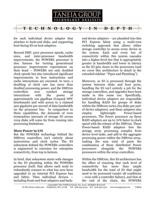 T E C H N O L O G Y                                                I N             D E P T H

for each individual device adapter that                             end device adapters – are plumbed into this
attaches to back-end disks, and supporting                          PCI Express fabric using a multi-root
host-facing IO on host adapters.                                    switching approach that allows either
                                                                    storage controller to access every device in
Beyond SMP, pure processor speeds, cache                            the system. Each and every tier of
sizes, and inter-processor bandwidth                                connectivity within this system cascades
improvements, the POWER6 processor is                               into a higher-level tier that is appropriately
also famous for turning generational                                greater in bandwidth and lower in latency
processor improvement expectations on                               as the IO gets closer to the processors (and
their head – POWER6 not only doubled                                we cover this architecture in detail in the
clock speeds but also introduced significant                        extended sidebar: “Pipes and Plumbing”).
improvements in how instructions and
cache interactions are executed. In turn, a                         Moreover, as IO is processed through the
doubling of clock rate has more than                                system between disks and host ports,
doubled processing power, and the DS8700                            handling the IO isn’t entirely a job for the
controllers    now      conduct     storage                         storage controllers, and upgrades have been
interactions    with     the   power      of                        made in this sense too. Specifically,
approximately 120 gigaflops (Linpack HPC                            individual device adapters are responsible
benchmark) and with access to a claimed                             for handling RAID for groups of disks
300 gigabytes per second of data bandwidth                          within the DS8000 series (64 disks per pair
on the processor bus. In comparison to                              of device adapters), and these adapters also
these capabilities, the demands of even                             employ        lightweight       Power-based
tremendous amounts of storage IO across                             processors. The Power processor on these
1024 disks will come far from running into                          RAID adapters are up to 70% faster in clock
processing limitations.                                             speed with the release of the DS8700. These
                                                                    Power-based RAID adapters free the
More Power in I/O                                                   storage array processing complex from
But the POWER6 technology behind the                                device level tasks, and add to the aggregate
DS8700 controllers isn’t entirely about                             processing power within the DS8700 array,
instructions and clock cycles. The IO                               making the sum total of parts the
subsystem behind the POWER6 controllers                             combination of these distributed Power
is engineered to extremes for enterprise                            processors     alongside    the    POWER6
connectivity, from top to bottom.                                   processors within the array controllers.

In brief, that subsystem starts with changes                        Within the DS8700, this IO architecture has
in the IO plumbing within the POWER6                                the effect of ensuring that each level of
processor itself, that allows each node to                          connectivity has more than ample
redundantly connect to what has now been                            bandwidth for the total of IO that might
upgraded to an internal PCI Express bus                             need to be processed (under all conditions
and fabric. Then individual devices –                               – even with a controller failure), and that at
including front-end host adapters and back-                         the end of the chain, the POWER6
                                  Copyright© The TANEJA Group, Inc. 2010. All Rights Reserved
      87 Elm Street, Suite 900   Hopkinton, MA 01748 Tel: 508-435-5040 Fax: 508-435-1530        www.tanejagroup.com   7 of 21
 