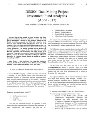 > DS 8004 DATA MINING PROJECT – INVESTMENT FUND ANALYTICS (APRIL 2017) < 1

Abstract—This project aimed to create a model that finds
potential correlations between world news events and stock
market movements. The data set used for news is based on the
Reddit /r/worldnews channel, and DJIA daily values for stock
markets, using KNIME and R with Decision Trees and SVM
(Support Vector Machines) models. Initial data pre processing was
done using Hadoop and Hive in a cloud cluster environment using
Azure HDInsights. The models obtained did not achieve an
acceptable accuracy level, and further data exploration revealed
how this experiment can be attempted with other datasets to be
improved. The project was completed as part of the DS8004 Data
Mining Course at the Masters in Data Science Program at Ryerson
University in Toronto, Ontario during the months of January
through April 2017.
Index Terms— Fund Analytics, Text Analytics, Sentiment
Analysis, Social Media Analytics, Data Mining, Knime, SVM,
Decision Trees, Classification, Reddit, DJIA, Dow Jones
I. CASE DESCRIPTION AND PROBLEM PRESENTATION
NVESTMENT funds play a central role in the free market
economy, as they provide capital from individual and
corporate investors to collectively purchase securities while
each investor retains ownership of their shares. Therefore,
understanding the market and optimizing investment strategies
is one of their key activities. One of the major influencers in
markets is news, so news analytics is typically used by
investment funds to make decisions on their fund allocations.
Funds use news analytics to predict [1]
:
• Stock price movements
• Volatility
• Trade Volume
Using text and sentiment analytics, it is possible to build
models that try to predict market behavior and anticipate to
them. Applications and strategies for this can be:
• Absolute Return Strategies
• Relative Return Strategies
• Financial Risk Management
• Algorithmic Order Execution
This project aims to build a model around news analytics to
anticipate DJIA (Dow Jones Industrial Average) trends (up or
down) by looking at the correlation between world news events
and this major stock market index using text analytics.
The DJIA index is an average calculation that shows how 30
large publicly owned companies based in the United States have
traded during a standard trading session in the stock market.
The index has compensation calculations for stock events such
as stock splits or stock dividends to generate a consistent value
across time. [4]
Historical DJIA prices can be obtained from
many online sources, this project will use the Wall Street
Journal’s public website [3]
as the source.
For the world news data source we aim to use is the
/r/worldnews Reddit channel [2]
. Reddit is a major social news
aggregation and discussion website, where members can submit
content and also vote these submissions up or down to
determine their importance.
The scope of our dataset both for news and stock index values
will range from January 2008 through December 2016.
Multiple tools were considered and we decided to use Knime,
as it is an open source data analytics and integration platform.
Knime provides a graphical user interface and can also be
augmented with the use of R language scripts.
II. PROPOSED METHODOLOGY AS DATA MINING PROJECT
The methodology we propose follows these steps:
1. Connect to the Reddit public provided API
(Application’s Programmers Interface) and
download all news headlines from the
/r/worldnews. As usually all online services impose
data download limitations on APIs, we may resort
to accessing some of the publicly available reddit
dataset dumps online.
2. Find the top 25 news headlines sorted by upvotes
Arabi, Aliasghar (#500606766) – Najlis, Bernardo (#500744793)
DS8004 Data Mining Project
Investment Fund Analytics
(April 2017)
I
 