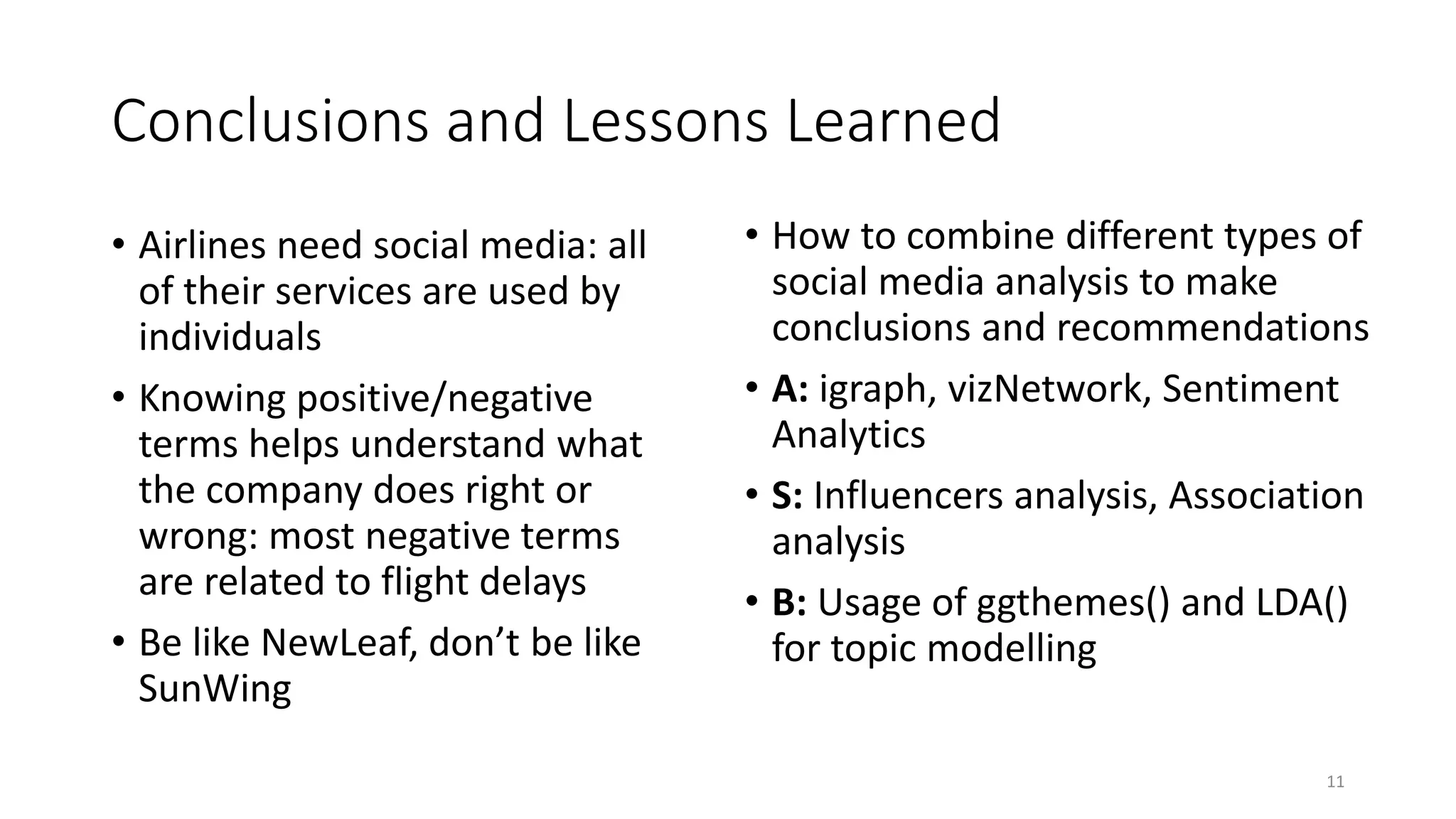 Conclusions and Lessons Learned
• Airlines need social media: all
of their services are used by
individuals
• Knowing positive/negative
terms helps understand what
the company does right or
wrong: most negative terms
are related to flight delays
• Be like NewLeaf, don’t be like
SunWing
11
• How to combine different types of
social media analysis to make
conclusions and recommendations
• A: igraph, vizNetwork, Sentiment
Analytics
• S: Influencers analysis, Association
analysis
• B: Usage of ggthemes() and LDA()
for topic modelling
 
