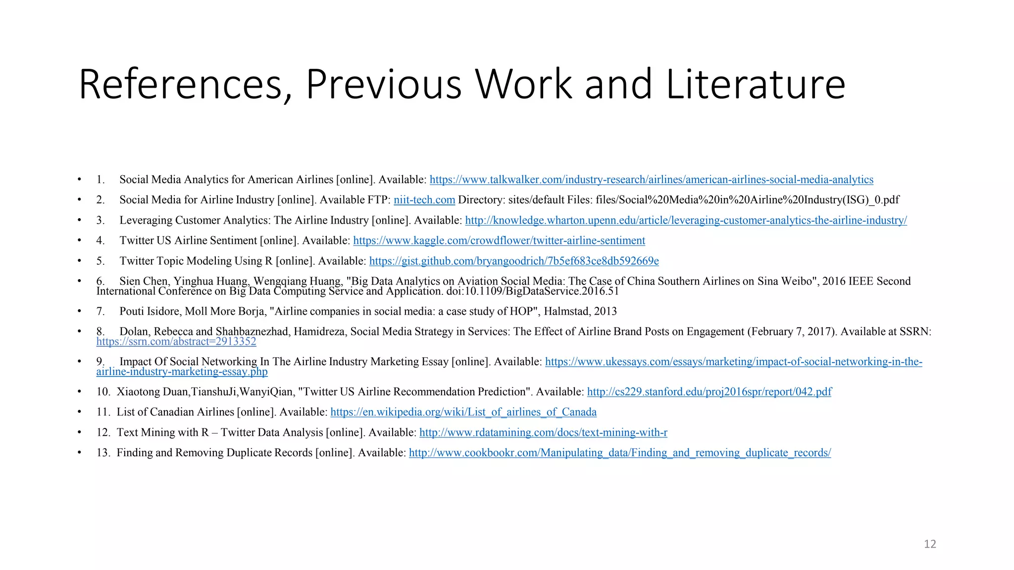 References, Previous Work and Literature
• 1. Social Media Analytics for American Airlines [online]. Available: https://www.talkwalker.com/industry-research/airlines/american-airlines-social-media-analytics
• 2. Social Media for Airline Industry [online]. Available FTP: niit-tech.com Directory: sites/default Files: files/Social%20Media%20in%20Airline%20Industry(ISG)_0.pdf
• 3. Leveraging Customer Analytics: The Airline Industry [online]. Available: http://knowledge.wharton.upenn.edu/article/leveraging-customer-analytics-the-airline-industry/
• 4. Twitter US Airline Sentiment [online]. Available: https://www.kaggle.com/crowdflower/twitter-airline-sentiment
• 5. Twitter Topic Modeling Using R [online]. Available: https://gist.github.com/bryangoodrich/7b5ef683ce8db592669e
• 6. Sien Chen, Yinghua Huang, Wengqiang Huang, "Big Data Analytics on Aviation Social Media: The Case of China Southern Airlines on Sina Weibo", 2016 IEEE Second
International Conference on Big Data Computing Service and Application. doi:10.1109/BigDataService.2016.51
• 7. Pouti Isidore, Moll More Borja, "Airline companies in social media: a case study of HOP", Halmstad, 2013
• 8. Dolan, Rebecca and Shahbaznezhad, Hamidreza, Social Media Strategy in Services: The Effect of Airline Brand Posts on Engagement (February 7, 2017). Available at SSRN:
https://ssrn.com/abstract=2913352
• 9. Impact Of Social Networking In The Airline Industry Marketing Essay [online]. Available: https://www.ukessays.com/essays/marketing/impact-of-social-networking-in-the-
airline-industry-marketing-essay.php
• 10. Xiaotong Duan,TianshuJi,WanyiQian, "Twitter US Airline Recommendation Prediction". Available: http://cs229.stanford.edu/proj2016spr/report/042.pdf
• 11. List of Canadian Airlines [online]. Available: https://en.wikipedia.org/wiki/List_of_airlines_of_Canada
• 12. Text Mining with R – Twitter Data Analysis [online]. Available: http://www.rdatamining.com/docs/text-mining-with-r
• 13. Finding and Removing Duplicate Records [online]. Available: http://www.cookbookr.com/Manipulating_data/Finding_and_removing_duplicate_records/
12
 