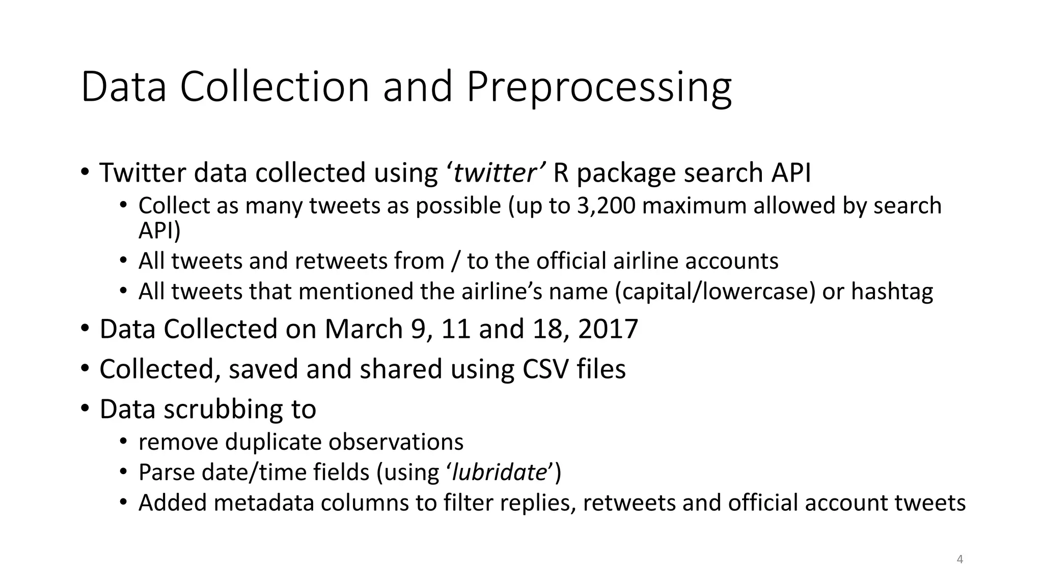 Data Collection and Preprocessing
• Twitter data collected using ‘twitter’ R package search API
• Collect as many tweets as possible (up to 3,200 maximum allowed by search
API)
• All tweets and retweets from / to the official airline accounts
• All tweets that mentioned the airline’s name (capital/lowercase) or hashtag
• Data Collected on March 9, 11 and 18, 2017
• Collected, saved and shared using CSV files
• Data scrubbing to
• remove duplicate observations
• Parse date/time fields (using ‘lubridate’)
• Added metadata columns to filter replies, retweets and official account tweets
4
 