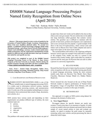 > DS 8008 NATURAL LANGUAGE PROCESSING – NAMED ENTITY RECOGNITION FROM ONLINE NEWS (APRIL 2018) < 1

Abstract—This project aimed to create a series of models for the
extraction of Named Entities (People, Locations, Organizations,
Dates) from news headlines obtained online. We created two
models: a traditional Natural Processing Language Model using
Maximum Entropy , and a Deep Neural Network Model using pre-
trained word embeddings. Accuracy results of both models show
similar performance, but the requirements and limitations of both
models are different and can help determine what type of model is
best suited for each specific use case.
This project was completed as part of the DS8008 Natural
Language Processing Course at the Masters in Data Science
Program at Ryerson University in Toronto, Ontario during the
months of January through April 2018. All code is available online
at https://github.com/bnajlis/named_entity_recognition
Index Terms— Named Entity Recognition, Online News,
Natural Language Processing, Maximum Entropy, Deep Neural
Networks, Long-Short Term Memory, LSTM
I. CASE DESCRIPTION AND PROBLEM PRESENTATION
AMED ENTITY RECOGNITION (NER) is one of the
most valuable tasks in natural language processing (NLP).
It is widely used in information retrieval systems, machine
translation, question answering systems, and summarization
tools. It is also one of the most popular methodologies to extract
information from unstructured data (emails, blogs, documents,
news articles, etc.).
NER systems have various needs and depending on their
requirements can produce different type of entities, the most
common types are:
• person,
• location,
• organization,
• date and
• money
The problem with named entities is that the names are part of
an open class where new words can be added to the class as they
often as new ones get created. The new entities have to be added
into large dictionary called gazetteer that contains various
entities. The gazetteer can is difficult to maintain with the
growth of innovation, products development, new explorations
and as new acronyms become popular. A good example of the
above is the area of Cryptocurrency, where various coins and
tokens such as Bitcoin have been widely adopted and used in
major news topics in the most recent months.
The second problem with entities is the surprising ambiguity
between various types for example Ford could refer to a person
or the company Ford, Jordan can refer to a person or the
location of the country Jordan, April could either be a month or
a person and the same goes for Ryerson that can refer to either
a person or a university organization.
II. RELATED WORK
Research has been focused on improving the accuracy of named
entity recognition with the use of machine learning specifically
in natural language processing. Among the most common
models used, there are Decision Tree Model, Naive Bayes
Classifier, Maximum Entropy Model [1], Hidden Markov
Model [2].
Newer research has also focused on the use of Deep Neural
Network models to improve performance of Named Entity
Recognition. Usage of Long-Short Term Memory cells and
word embeddings is common in this type of models.
III. METHODOLOGY
Our approach is to apply an NER system using dataset for
training in the domain of online news.
A. News Tagged Dataset
Pre-tagged dataset for specific domain are nearly non
existent, if such exists there is no assurance of quality. In order
to train our model in the news domain and ensure that we obtain
sample of recent named entities to train and evaluate our
models, we opted to produce the gold corpus by manually
extracting online news articles and pre-processing the data to
obtain the Gold Corpus.
DS8008 Natural Language Processing Project
Named Entity Recognition from Online News
(April 2018)
Fadel, Fady – Kashyap, Akshat - Najlis, Bernardo
Masters in Data Science, Ryerson University, Toronto, Canada
N
 