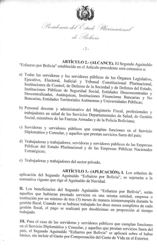 r'
,''4rtrréruir¿f,/"1{.,.1¡r"Á,,7*rr.r>¿nr.rr:tztz¿./

-2-

"EsruerzoporBoriviu,,*ffiiiJ*:,T*ffi

:frT,:ll#,::f :i,"""ti:'ll'0"

a) Todas las servidoras y los servidores
públicos
Ejecutivo' Electoral, Judicial y Tribunal de los órganos Legislativo,
constitucioüt plr.inu"iorrul,
Instituciones

de contror, de Defens";;;s;.iá"¿
y de Deferrru ¿"i F.stado,
Instituciones Públicas de seguridad
sociat- p*i¿á¿., n*orr""ntradas
y
Descentralizadas, Autárquicaí, Institucion",
Fir.urr"i..u, Bancarias y No
Bancarias, Enridades Territoriuí",

a"torr;;,

b) Personal docente

y

";,;;;;iJ"¿liifri,.u*

administrativo del Magisterio Fiscal,
profesionales y
trabajadores en salud de los seruicios
.
o.purt"amentales de salud, de Gestión
social, miembros de las Fuerzas A*nadas
y ;; r;;"hcía Boriviana;

c) Servidoras

y servidores públicos

que cumplan funcioncs en

Diptomático y consurar, y aquerlos q,r.

d)

el servicio
p."r-iui.^;;;i;; iluá*r iuir;

T::9:jacloras ltralaj{9res, servicloras y seryidores públicos de las Empresas
Públicas del Estado Plurinacional y d;
las Empresas públicas Nacionales
Estratégicas;

e)

Trabajacloras y trabajadores del sector privado.

ART'CI]LO 3.. (APLICACIÓ$. I. LOS CritEriOS
dC
aplicación del segundo Aguinaldo .,Esfu.rro
po, Bolivia,,, se sujetar án a la
vra ss suJe
""" '
norrnativa vigenre que rige J Aguinald" ;;
ñ;;i;;;.

lI'

Los beneficiarios dei segundo Aguinaldo "Esfuerzo
por Bolivia,', serán
aquellos que hubieran prestaáo servi"io,
una rnisma entid,ad, empresa o
institución por un mínimo de tres (3) rneses "n
de manera inintemrmpida durante la
gestión fiscat. cuando no se hubiese trabajado
ros doce *;;;; ;;,ri;iJo, ¿* .u¿u
gestión fiscal' el pago se realizará por "duodécimas
en proporción ai tiempo
trabaja.do.

{II'

Para el caso de las servidoras y servidores
públicos que cumplan funciones
en.el servicio Dipromático y consular, y
aquelros qu. pr.rtun servicios fuera del
país' el segundo Aguinaldo "Esfuerzo por
Bolivia" se aplicará sobre el haber
básico, sin incluir el Gasto por Compensáción
del Costo de Vida en el Exterior.

 