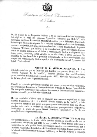 r'
:,(. ¡'';'
.' -///
/ //,)/t//,///f/r7 r/(./1./ {-y*zrl

j-,.t ..
? ./ / // /,/ //t/t-,tr.

-//',/ .

7.t¡t 1

/

i
trv' En el caso de las Empresas Públicas y.
de las Empresas públicas Nacionales
Estratégicas, el pagg del segundo
aguinarao- Jp,rfu.rro por Borivia,,,
será
autorizado mediante Resolución nrinisteiiai
.*i i¿" por el Ministerio cabeza

de
sector o por resolución expresa de la
máxima inriu*iu resolutiva á. ru
entidad,
cuando coffesponda, debiendo
incluir en la mirmu tu uur. ¿. ,ar"rio
á.t s.gunao
Aguinaldo "Esfuerzo por Boliv ia" y
su financiamiento; para este efecto
deberán
tomar en cuenta únicamente er hater
o remuno;;;" básica, excluyendo todo
bono' prima, contratos, factor variable
de escala salarial u otros similares.
se
exceptúa de este beneficio ai personal
especialtiu¿o en áreas estratégicas, que
tengan una remuneración básiCa superior
á la estabt;";;;;;;
i,?lr,o.nre del
Estado Plurinacional.
"i

ARTÍCUL0

a:

(FTNANCTAMTENTO). r. Las
y organismo 10-1rí y ar_i11
Nación", deberán Lfectuar las modificaciones

entidades públicas que se financian
cr¡n fuentes

"Tesoro General

de la

presupuestarias incluyendo el grupo
de gasto 10000 ..seryicios
de dar cumplimiento a la presente norma.

p.rrorrul.rl ;^ñ;

cuando las entidades públicas no cuenten con sald"os
presupuestarios suficientes,
el Ministerio de E'conomía y Finanzas Públicas,
u tt*er del Tesoro General de la
Nación queda autorizado para asignar ros recursos
pr"rup.r.rárlJ".,"""rurior,
previa evaluación y a solicitud de la entidad.

lI' Las entidades públicas

se financian con recursos específicos u otras
-que
fuentes diferentes_a- 10 -11r y 4r-11r .,Tesoro
General de la Nación,,, podrán
otorgar este beneficio con cargo a su presupuesto
institucion;i
efecto,
quedan autotizadas a realizar las modificaciones
pr"rrrp.,"r,"ti", respectivas,
inciuyendo el grupo de gasto 10000 o,servicios personales,,,
a fin de dar
cumplimiento a la presente norma.

p;;ste

ARTÍCULO 5.- (CRECIMIENTO DEL PIB). PATA
dar cumplimiento al Artículo 1 de la pr.s"nt.
nor*q ,.
crecimiento observada del PIB de ün periodo
"if,,i¿j;á la tasa de
A.'J;";;;;eriores
a
septiembre de cada gestión fiscar; t1t1gr-*ión
que deberá ,", ,o*u*¡uJ;; .,
Instituto Nacional de Estadística INE en .t ..,
J. octubre de cada gestión a los
Ministerios de Economía y Finanzas púbricas y
o" rrauajo, Empr.o"y pr.uisión
Social.

 