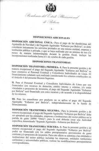 ry.r

'. -,

.1

j/a
./
.J i¡'1t4r,//r/t/
,

i

.)

, _-./,/u/
/ ///i/,/¿trrrr)¿rl/

.k'

t

,t,/)

/

,/

'

-/,*/l¿,¿n:
-+A

DISPOSICIONES ADICIONALES

DISPOSICIÓN ADICIONAL ÚNICA...
P1-A EI PAgO dC lAS dUOdéCiMAS
dEl
Aguinaldo de Navidad y del segundo
Aguinardo l Eifu.rro por Bolivia,,,
se debe
considerar únicamente los r**lrio,
ptrítáá"r;;; misma entidad, empresa o
institución pública o privada, y que
se haya rearizado por un
mínimo de tres (3)
meses de manera inintemrmotu,u a"rár1. --i"
lestión fiscal, incluye ras
incorporaciones rearizad,as hasta el "
1 de octubre de c,ida gestión.
DISPOSICIONE S TRANSITORIAS

DISPOSICIÓN TRANSITORIA PRTMERA.I. PArA 1A PTCSCNtC gCStióN dC
manera excepcional el pago del segundo
Y
Aguinaldo ,,Esfu.rro por'Bolivia,, se
hace extensivo ar personál Eventuát y
con-ruñ.I, rrr¿irriduares de Línea. El
financiamiento señalado

será realizado considerando los criterios
¡svrq¡ruv
establecidos en
el Artículo 4 del presente Decreto ¡ú;;.

II'

Para el Personal Eventual.y consultores
Individuales de Línea que son
f,nanciados con recursos de donación,
crédito interno y extemo, y/o estén
vinculados a proyectos de inversión, .l pugo
árl s.g""¿"U;il; .,Esfuerzo
por Bolivia" será financiad.o con estos recursos
y de acuerdo a la disponibilidad
de los mismos.

UI.

Para los

,"i::I"i:: pi, producto no se aplica el pago del Segundo

Aguinaldo "Esfuerzo por Bolivia", independi.r,it.-.rrt"
de
flnanciamiento.

ra fuente de

DISPOSICIÓN TRANSITORTA SEGUNDA..
PArA

1A PTESENIC gEStióN
Y dC
manera excepcional, el pago del segundo
Aguinaldo ..Esfurrro po, foliuiu,, d.b"
ser apropiado por las entidades, empresas
elnstituciones del sector público en la
partida de gasto
"otros", para lo cuar deberán crear una Actividad
.26?90
específica, denominada "segundo Aguinaldo
- Esfuerzo por Bolivia,,.

DISPOSICIÓN TRANSITORIA TERCERA.I. PArA 1A PTCSENtC gCStióN Y dC
manera excepcionar el pago del segundo Aguinardo ..Esfu;;-;".
Bolivia,
podrá ser financiado con los saldo-s pr.u,rffiilio,
prou"rri"rrás ¿* gasto
y/o proyectos de inversión. Pará este efecto
:oTlente
se autoriza a ias entidades e
instituciones del sector público incluidas
tu, .*pr.sas, entidades territoriaies
autónomas y universidades públicas, rearizar
las modificaciones presupuestarias
correspond ientes.

 
