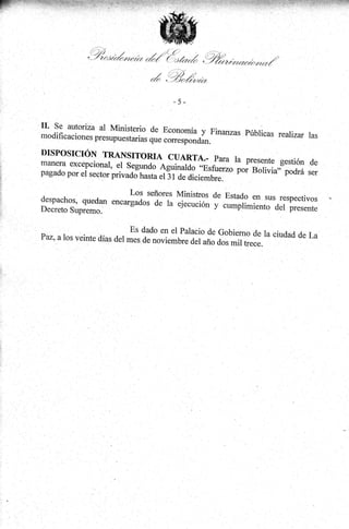 ,9,!"r'¿o"or,o.

,á/Í '('=¡l /nrá .')%
t

r

r;

rrr*h,,o

.J/i z:,
* ./ "'-/)al¿vtrrz

I

-5Minisrerio de Economía.y Finanzas públicas
--^
rearizar las
modlhcaclones presupuestarias que
coffesponO*.

*^*^::,t::ll--al

DISPOSICIÓN TRANSITORIA
CUARTA.. PArA IA
PTESENIE
manera excepcional, er segundo
Ag"t""rd; üráL"o por
pagado por et sector

priv"¿Jrr".lá;i:l;;r##.

gCStióN .dE
Borivia,; podrá ser

LOS señores lrfiniorrno J^

trJl,H3"fi

,ffilT"'"ffi

;'H'::HffÍ:li'"i*ff**

::i'i:::::::

Es dado en er palacio de Gobierno de
ra ciudad
Paz, a los veinte días del mes de
nouinru.;;i;;;;;;;;.;;. '' "'" de La

É..,
$.-.

l:

r
l+:

í:
i:,
.::

'l

 