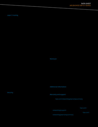 DATA SHEET
ARUBA 8400 SWITCH SERIES
Layer 3 routing
• Static IPv4 routing
Provides simple manually configured IPv4 routing
• Open shortest path first (OSPF)
Delivers faster convergence; uses link-state routing
Interior Gateway Protocol (IGP), which supports ECMP,
NSSA, and MD5 authentication for increased security and
graceful restart for faster failure recovery
• Border Gateway Protocol 4 (BGP-4)
Delivers an implementation of the Exterior Gateway
Protocol (EGP) utilizing path vectors; uses TCP for
enhanced reliability for the route discovery process;
reduces bandwidth consumption by advertising only
incremental updates; supports extensive policies for
increased flexibility; scales to very large networks
• IP performance optimization
Provides a set of tools to improve the performance of IPv4
networks; includes directed broadcasts, customization
of TCP parameters, support of ICMP error packets, and
extensive display capabilities
• Static IPv6 routing
Provides simple manually configured IPv6 routing
• Dual IP stack
Maintains separate stacks for IPv4 and IPv6 to ease the
transition from an IPv4-only network to an IPv6-only
network design
• OSPFv3 for IPv6
Delivers faster convergence; uses link-state routing
Interior Gateway Protocol (IGP), which supports ECMP,
NSSA, and IPSEC authentication for increased security and
graceful restart for faster failure recovery
• Equal-Cost Multipath (ECMP)
Enables multiple equal-cost links in a routing environment
to increase link redundancy and scale bandwidth
Security
• TAA Compliance
The Aruba 8400, a TAA compliant product, with the
ArubaOS-CX uses FIPS 140-2 validated cryptography for
protection of sensitive information
• Access control list (ACL)
Supports powerful ACLs for both IPv4 and IPv6; ACLs are
used for filtering traffic to prevent unauthorized users
from accessing the network, or for controlling network
traffic to save resources; rules can either deny or permit
traffic to be forwarded; rules can be based on a Layer 2
header or a Layer 3 protocol header
• Remote Authentication Dial-In User Service (RADIUS)
Eases security access administration by using a password
authentication server
• Terminal Access Controller Access-Control System
(TACACS+)
Delivers an authentication tool using TCP with
encryption of the full authentication request, providing
additional security
• Management access security
Aruba OS CX provides for both on-box as well as off-
box authentication for administrative access. RADIUS
or TACACS+ can be used to provide encrypted user
authentication. Additionally, TACACS+ can also provide
user authorization services
• Secure shell (SSHv2)
Uses external servers to securely log in to a remote
device; with authentication and encryption, it protects
against IP spoofing and plain-text password interception;
increases the security of Secure FTP (SFTP) transfers
Multicast
• IGMP Snooping
Allows multiple VLANs to receive the same IPv4 multicast
traffic, lessening network bandwidth demand by reducing
multiple streams to each VLAN
• Protocol Independent Multicast (PIM)
Defines modes of IPv4 multicasting to allow one-to-many
and many-to-many transmission of information; supports
PIM, Sparse Mode (SM)
• Internet Group Management Protocol (IGMP)
Utilizes Any-Source Multicast (ASM) to manage IPv4
multicast networks; supports IGMPv1, v2, and v3
Additional information
• Green initiative support
Provides support for RoHS and WEEE regulations
Warranty and support
• 5-year Warranty
See hpe.com/networking/warrantysummary for
warranty and support information included with your
product purchase.
• Software releases
To find software for your product refer to hpe.com/
networking/support; for details on the software releases
available with your product purchase, refer to hpe.com/
networking/warrantysummary.
 