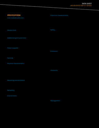 DATA SHEET
ARUBA 8400 SWITCH SERIES
SPECIFICATIONS
Line modules and slots
• Supports a maximum of 256 10GbE (SFP/SFP+) ports,
or 64 40GbE (QSFP+) ports, or 48 ports 40/100GbE
(QSFP28) combination
• Eight slots for line modules
Module VoQ
• 1.5GB for JL363A and JL365A
• 3GB for JL366A
Additional ports and slots
• 2 Management Module slots
• 3 Fabric Module slots
• 4 Power Supply slots
Power supplies
• 4 power supply slots
• 2 minimum power supply required for a fully loaded
chassis (or with 8 Line Modules)
Fan tray
• Included with JL376A
Physical characteristics
• Dimensions: 17.4(w) x 26(d) x 13.8(h) in.
(44.1 x 66.0 x 35.1 cm) (8U height)
• Weight
-- Empty configuration weight: 76 lbs (34 kg)
-- JL376A weight: 164 lbs (74 kg)
-- Full configuration weight: 241 lbs (109 kg)
Mounting and enclosure
• Mounts in an EIA standard 19-inch rack or other
equipment cabinet (hardware included); horizontal
surface mounting only
Reliability
• 99.999%
Environment
• Operating: 32°F to 104°F (-0°C to 40°C) with 5% to 95%,
non-condensing
• Non-Operating: -40°F to 158°F (-40°C to 70°C) with 5% to
95%, non-condensing
• Max Operating Altitude: Up to 10,000ft (3.048 Km)
• Max Non-Operating Altitude: Up to 30,000ft (9.144 Km)
• Acoustics
-- Sound Power (LWAd) 7.3 Bel
-- Sound Pressure (LpAm) (Bystander) 55.6 dB
Electrical characteristics
• Frequency: 47-63 Hz
• AC voltage: 90 – 140/180 – 264 VAC
• DC voltage
• Current: 16 A
• Power output: 2750 W
Safety
• EN 60950-1:2006 +A11:2009 +A1:2010 +A12:2011
+A2:2013
• EN62368-1:2014
• IEC 60950-1:2005 Ed.2; Am 1:2009+A2:2013
• IEC62368-1, Ed. 2
• IEC60825:2007 (Applies to products with lasers)
• UL60950-1, CSA 22.2 No 60950-1
• UL62368-1 Ed. 2
Emissions
• VCCI Class A; EN 55022 Class A; CISPR 22 Class A; IEC/EN
61000-3-2;
• IEC/EN 61000-3-3; ICES-003 Class A; AS/NZS CISPR 22
Class A; FCC
• (CFR 47, Part 15) Class A; GB9254
• EN55032:2012 Class A
• CISPR32:2012 Class A
Immunity
• Generic: Directive 2014/35/EU
• EN: EN 55024:2010+ A1:2001 + A2:2003; ETSI EN 300 386
V1.3.3
• ESD: EN 61000-4-2
• Radiated: EN 61000-4-3
• EFT/Burst: EN 61000-4-4
• Surge: EN 61000-4-5
• Conducted: EN 61000-4-6
• Power frequency magnetic field: IEC 61000-4-8
• Voltage dips and interruptions: EN 61000-4-11
• Harmonics: EN 61000-3-2, IEC 61000-3-2
• Flicker: EN 61000-3-3, IEC 61000-3-3
Management
• SNMP
• RJ45 for Serial Console
• USB-Type A for file management only
• RJ45 Ethernet for OOBM
 