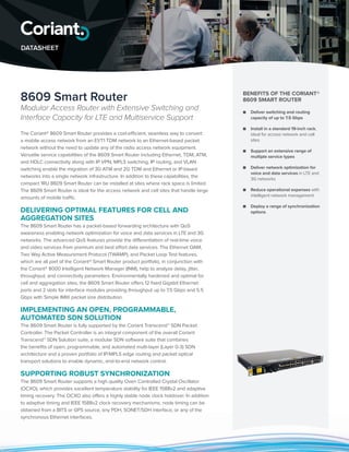 8609 Smart Router
Modular Access Router with Extensive Switching and
Interface Capacity for LTE and Multiservice Support
The Coriant® 8609 Smart Router provides a cost-efficient, seamless way to convert
a mobile access network from an E1/T1 TDM network to an Ethernet-based packet
network without the need to update any of the radio access network equipment.
Versatile service capabilities of the 8609 Smart Router including Ethernet, TDM, ATM,
and HDLC connectivity along with IP VPN, MPLS switching, IP routing, and VLAN
switching enable the migration of 3G ATM and 2G TDM and Ethernet or IP-based
networks into a single network infrastructure. In addition to these capabilities, the
compact 1RU 8609 Smart Router can be installed at sites where rack space is limited.
The 8609 Smart Router is ideal for the access network and cell sites that handle large
amounts of mobile traffic.
DELIVERING OPTIMAL FEATURES FOR CELL AND
AGGREGATION SITES
The 8609 Smart Router has a packet-based forwarding architecture with QoS
awareness enabling network optimization for voice and data services in LTE and 3G
networks. The advanced QoS features provide the differentiation of real-time voice
and video services from premium and best effort data services. The Ethernet OAM,
Two Way Active Measurement Protocol (TWAMP), and Packet Loop Test features,
which are all part of the Coriant® Smart Router product portfolio, in conjunction with
the Coriant® 8000 Intelligent Network Manager (INM), help to analyze delay, jitter,
throughput, and connectivity parameters. Environmentally hardened and optimal for
cell and aggregation sites, the 8609 Smart Router offers 12 fixed Gigabit Ethernet
ports and 2 slots for interface modules providing throughput up to 7.5 Gbps and 5.5
Gbps with Simple IMIX packet size distribution.
IMPLEMENTING AN OPEN, PROGRAMMABLE,
AUTOMATED SDN SOLUTION
The 8609 Smart Router is fully supported by the Coriant Transcend™ SDN Packet
Controller. The Packet Controller is an integral component of the overall Coriant
Transcend™ SDN Solution suite, a modular SDN software suite that combines
the benefits of open, programmable, and automated multi-layer (Layer 0-3) SDN
architecture and a proven portfolio of IP/MPLS edge routing and packet optical
transport solutions to enable dynamic, end-to-end network control.
SUPPORTING ROBUST SYNCHRONIZATION
The 8609 Smart Router supports a high quality Oven Controlled Crystal Oscillator
(OCXO), which provides excellent temperature stability for IEEE 1588v2 and adaptive
timing recovery. The OCXO also offers a highly stable node clock holdover. In addition
to adaptive timing and IEEE 1588v2 clock recovery mechanisms, node timing can be
obtained from a BITS or GPS source, any PDH, SONET/SDH interface, or any of the
synchronous Ethernet interfaces.
BENEFITS OF THE CORIANT®
8609 SMART ROUTER
■■ Deliver switching and routing
capacity of up to 7.5 Gbps
■■ Install in a standard 19-inch rack,
ideal for access network and cell
sites
■■ Support an extensive range of
multiple service types
■■ Deliver network optimization for
voice and data services in LTE and
3G networks
■■ Reduce operational expenses with
intelligent network management
■■ Deploy a range of synchronization
options
DATASHEET
 