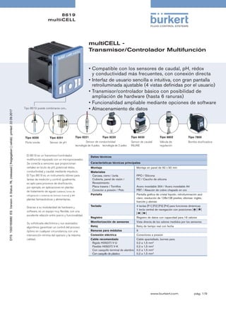 8619
multiCELL
pág. 1/9www.burkert.com
multiCELL -
Transmisor/Controlador Multifunción
El 8619 es un transmisor/controlador
multifunción equipado con un microprocesador.
Se conecta a sensores que proporcionan
señales en bruto de pH, potencial rédox,
conductividad y caudal, mediante impulsos.
El Tipo 8619 es un instrumento idóneo para
tareas de medición y control; igualmente,
es apto para procesos de dosificación,
por ejemplo, en aplicaciones en plantas
de tratamiento de aguas (calderas, torres de
refrigeración o sistemas de ósmosis inversa) y en
plantas farmacéuticas y alimentarias.
Gracias a su modularidad de hardware y
software, es un equipo muy flexible, con una
excelente relación entre precio y funcionalidad.
Su sofisticada electrónica y sus avanzados
algoritmos garantizan un control del proceso
óptimo en cualquier circunstancia, con una
intervención mínima del operario y la máxima
calidad.
Datos técnicos
Tipo 8200
Porta sonda
Tipo 8201
Sensor de pH
•	Compatible con los sensores de caudal, pH, rédox	
	 y conductividad más frecuentes, con conexión directa
•	Interfaz de usuario sencilla e intuitiva, con gran pantalla	
	 retroiluminada ajustable (4 vistas definidas por el usuario)
•	Transmisor/controlador básico con posibilidad de 	
	 ampliación de hardware (hasta 6 ranuras)
•	Funcionalidad ampliable mediante opciones de software
•	Almacenamiento de datosTipo 8619	puede combinarse con...
Características técnicas principales
Montaje Montaje en panel de 92 x 92 mm
Materiales
	 Carcasa, cierre / Junta	
	 Cubierta, panel de visión / 	 	
	 Revestimiento	
	 Placa trasera / Tornillos	
	 Conector a presión / Polo
PPO / Silicona
PC / Caucho de silicona
Acero inoxidable 304 / Acero inoxidable A4
PBT / Aleación de cobre chapado en oro
Pantalla Pantalla gráfica de cristal líquido; retroiluminación azul
claro; resolución de 128x128 pixeles; idiomas: inglés,
francés y alemán
Teclado 4 teclas [F1] [F2] [F3] [F4] para funciones dinámicas 	
1 tecla central de navegación con posiciones [] []
[] []
Registro Registro de datos con capacidad para 16 valores
Monitorización de sensores Vista directa de los valores medidos por los sensores
Reloj Reloj de tiempo real con fecha
Ranuras para módulos 6
Conexión eléctrica Conectores a presión
Cable recomendado
	 Rígido H05(07) V-U
	 Flexible H05(07) V-K	
	 Con casquillo terminal de alambre	
	 Con casquillo de plástico
Cable apantallado, bornes para
0,2 a 1,5 mm2
0,2 a 1,5 mm2
0,2 a 1,5 mm2
0,2 a 1,5 mm2
Tipo 8030
Sensor de caudal
INLINE
Sensor de conductividad
Tipo 8221
tecnología de 4 polos
Tipo 8220
tecnología de 2 polos
Tipo 8802
Válvula de
regulación
Tipo 7800
Bomba dosificadora
 