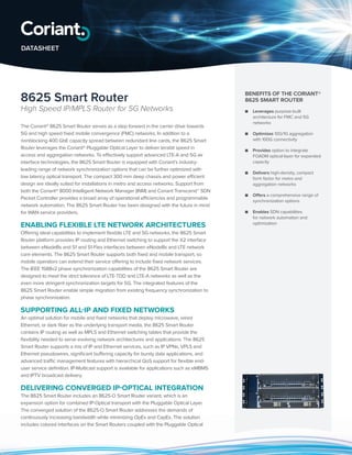 8625 Smart Router
High Speed IP/MPLS Router for 5G Networks
The Coriant® 8625 Smart Router serves as a step forward in the carrier drive towards
5G and high speed fixed mobile convergence (FMC) networks. In addition to a
nonblocking 400 GbE capacity spread between redundant line cards, the 8625 Smart
Router leverages the Coriant® Pluggable Optical Layer to deliver terabit speed in
access and aggregation networks. To effectively support advanced LTE-A and 5G air
interface technologies, the 8625 Smart Router is equipped with Coriant’s industry-
leading range of network synchronization options that can be further optimized with
low latency optical transport. The compact 300 mm deep chassis and power efficient
design are ideally suited for installations in metro and access networks. Support from
both the Coriant® 8000 Intelligent Network Manager (INM) and Coriant Transcend™ SDN
Packet Controller provides a broad array of operational efficiencies and programmable
network automation. The 8625 Smart Router has been designed with the future in mind
for WAN service providers.
ENABLING FLEXIBLE LTE NETWORK ARCHITECTURES
Offering ideal capabilities to implement flexible LTE and 5G networks, the 8625 Smart
Router platform provides IP routing and Ethernet switching to support the X2 interface
between eNodeBs and S1 and S1-Flex interfaces between eNodeBs and LTE network
core elements. The 8625 Smart Router supports both fixed and mobile transport, so
mobile operators can extend their service offering to include fixed network services.
The IEEE 1588v2 phase synchronization capabilities of the 8625 Smart Router are
designed to meet the strict tolerance of LTE-TDD and LTE-A networks as well as the
even more stringent synchronization targets for 5G. The integrated features of the
8625 Smart Router enable simple migration from existing frequency synchronization to
phase synchronization.
SUPPORTING ALL-IP AND FIXED NETWORKS
An optimal solution for mobile and fixed networks that deploy microwave, wired
Ethernet, or dark fiber as the underlying transport media, the 8625 Smart Router
contains IP routing as well as MPLS and Ethernet switching tables that provide the
flexibility needed to serve evolving network architectures and applications. The 8625
Smart Router supports a mix of IP and Ethernet services, such as IP VPNs, VPLS and
Ethernet pseudowires, significant buffering capacity for bursty data applications, and
advanced traffic management features with hierarchical QoS support for flexible end-
user service definition. IP-Multicast support is available for applications such as eMBMS
and IPTV broadcast delivery.
DELIVERING CONVERGED IP-OPTICAL INTEGRATION
The 8625 Smart Router includes an 8625-O Smart Router variant, which is an
expansion option for combined IP-Optical transport with the Pluggable Optical Layer.
The converged solution of the 8625-O Smart Router addresses the demands of
continuously increasing bandwidth while minimizing OpEx and CapEx. The solution
includes colored interfaces on the Smart Routers coupled with the Pluggable Optical
BENEFITS OF THE CORIANT®
8625 SMART ROUTER
■■ Leverages purpose-built
architecture for FMC and 5G
networks
■■ Optimizes 10G/1G aggregation
with 100G connectivity
■■ Provides option to integrate
FOADM optical layer for expanded
capacity
■■ Delivers high-density, compact
form factor for metro and
aggregation networks
■■ Offers a comprehensive range of
synchronization options
■■ Enables SDN capabilities
for network automation and
optimization
DATASHEET
 