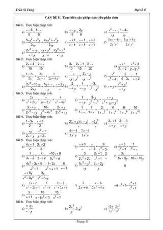 Trần Sĩ Tùng Đại số 8
VẤN ĐỀ II. Thực hiện các phép toán trên phân thức
Bài 1. Thực hiện phép tính:
a)
x x5 1
5 5
− −
+ b)
x y y2
8 8
−
+ c)
x x x
xy xy
2
1 4− −
+
d)
xy x y xy x y
xy xy
2 2 2 2
5 4
3 3
− +
+ e)
x x x
a b a b a b
1 1 3+ − +
+ +
− − −
f) 2 3 2 3
5 4 3 4
2 2
− +
+
xy y xy y
x y x y
g)
x xy xy y y x
x y y x x y
2 2 2 2
2 2− + −
+ +
− − −
Bài 2. Thực hiện phép tính:
a)
x x2 4 2
10 15
+ −
+ b)
x x x3 2 1 2
10 15 20
− −
+ + c)
x x
x x
2
2
1 3
2 2 2 2
+ +
+
− −
d) 2
42
1
12
2
2
21
xxx
x
x
x
−
+
−
+
−
e)
x x y
xy y xy x2 2
2 −
+
− −
f)
x
x xx x
2
2
6 1
6 3 24
+ +
− +−
g)
x xy y x x y
xy y x
2
2 10 5 2
2
− − +
+ + h)
x
x y x y x y2 2
2 1 3−
+ +
+ − −
i)
x y
x y
x y
2 2
+
+ +
+
Bài 3. Thực hiện phép tính:
a) 2 2 2 2
2 4
2 2 4
x y
x xy xy y x y
+ +
+ − −
b)
xy x y
x y y x x xy y3 3 2 2
1 3 −
+ +
− − + +
c)
x y x x y
x xy y x x xy2 2 2 2
2 16 2
2 4 2
+ −
+ +
− − +
d)
x x x x x x2 4 8 16
1 1 2 4 8 16
1 1 1 1 1 1
+ + + + +
− + + + + +
Bài 4. Thực hiện phép tính:
a)
x x1 3 3
2 2
− +
− b)
x y x y y
x x
2
2( )( ) 2+ − −
− c)
x x
x y x y
3 1 2 3+ −
−
+ +
d)
xy x
x y y x
2
1
2 2
−
−
− −
e) 2 2
4 1 7 1
3 3
x x
x y x y
− −
−
Bài 5. Thực hiện phép tính:
a)
x x4 1 3 2
2 3
+ +
− b)
x x
x x x x2
3 9
3 3
+
− +
− −
c)
x
x x x2 2
3 1
1
+
−
− +
d)
x
x x x2
1 4 10 8
3 2 3 2 9 4
− +
− −
− + −
e)
x
xx x x2 2
3 2 1 2
2 2 1
−
+ −
+ −
f)
x x
x y x y
3
5 5 10 10
−
+ −
g)
a a a
aa a a
2
3 2
4 3 5 1 2 6
11 1
− + −
− −
−− + +
h)
x y x y
xy y
2 2
5 3 2− −
− i)
x y y
x y x xy2 2 2
9 3
9 3
+
−
− +
k)
12
23
1
6
12
23
222
++
−
−
−
−
+−
+
xx
x
xxx
x
l) 2
3 6
2 6 2 6
x
x x x
−
−
+ +
m)
x
x
x
4
2
2
1
1
1
+
+ −
+
n)
a a a a2 3
5 10 15
1 ( 1) 1
− −
+ − + +
Bài 6. Thực hiện phép tính:
a)
x
x y
1 6
. b)
x
xy
y
2
22
.3 c)
2
3 2
15 2
.
7
x y
y x
Trang 11
 