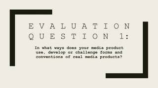 E V A L U A T I O N
Q U E S T I O N 1:
In what ways does your media product
use, develop or challenge forms and
conventions of real media products?
 