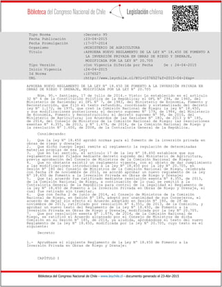 Biblioteca del Congreso Nacional de Chile - www.leychile.cl - documento generado el 23-Abr-2015
Tipo Norma :Decreto 95
Fecha Publicación :23-04-2015
Fecha Promulgación :17-07-2014
Organismo :MINISTERIO DE AGRICULTURA
Título :APRUEBA NUEVO REGLAMENTO DE LA LEY Nº 18.450 DE FOMENTO A
LA INVERSIÓN PRIVADA EN OBRAS DE RIEGO Y DRENAJE,
MODIFICADA POR LA LEY Nº 20.705
Tipo Versión :Con Vigencia Diferida por Fecha De : 24-04-2015
Inicio Vigencia :24-04-2015
Id Norma :1076527
URL :http://www.leychile.cl/N?i=1076527&f=2015-04-24&p=
APRUEBA NUEVO REGLAMENTO DE LA LEY Nº 18.450 DE FOMENTO A LA INVERSIÓN PRIVADA EN
OBRAS DE RIEGO Y DRENAJE, MODIFICADA POR LA LEY Nº 20.705
Núm. 95.- Santiago, 17 de julio de 2014.- Visto: Lo establecido en el artículo
32 Nº 6 de la Constitución Política de la República; el DFL Nº 294, de 1960, del
Ministerio de Hacienda; el DFL Nº 7, de 1983, del Ministerio de Economía, Fomento y
Reconstrucción, que fijó el texto refundido, coordinado y sistematizado del decreto
ley Nº 1.172, de 1975, que creó la Comisión Nacional de Riego; la ley Nº 18.450,
y sus modificaciones posteriores; el decreto supremo Nº 179, de 1984, del Ministerio
de Economía, Fomento y Reconstrucción; el decreto supremo Nº 98, de 2010, del
Ministerio de Agricultura; los Acuerdos de las Sesiones Nº 180, de 2013 y Nº 185,
de 2014, del Consejo de Ministros de la Comisión Nacional de Riego; las resoluciones
exentas Nº 4.355, de 2013, y Nº 1.679, de 2014, de la Comisión Nacional de Riego y
la resolución Nº 1.600, de 2008, de la Contraloría General de la República.
Considerando:
1. Que la ley Nº 18.450 aprobó normas para el fomento de la inversión privada en
obras de riego y drenaje;
2. Que dicho cuerpo legal remite al reglamento la regulación de determinadas
materias propias de esa ley;
3. Que en tal sentido, el artículo 17 de la ley Nº 18.450 establece que sus
reglamentos serán fijados mediante decreto supremo del Ministerio de Agricultura,
previa aprobación del Consejo de Ministros de la Comisión Nacional de Riego;
4. Que no obstante existir un reglamento vigente, con el objeto de dar cumplimiento
a las modificaciones introducidas a la ley Nº 18.450 por la ley Nº 20.705, en
Sesión Nº 180 del Consejo de Ministros de la Comisión Nacional de Riego, celebrada
con fecha 28 de noviembre de 2013, se acordó aprobar un nuevo reglamento de la ley
Nº 18.450 de Fomento a la Inversión Privada en Obras de Riego y Drenaje;
5. Que tal acuerdo fue ratificado mediante resolución exenta Nº 4.355, de 2013,
de la Comisión Nacional de Riego, a continuación de lo cual se remitió a la
Contraloría General de la República para control de la legalidad el Reglamento de
la ley Nº 18.450 de Fomento a la Inversión Privada en Obras de Riego y Drenaje, el
cual fue retirado sin tramitar.
6. Que con fecha 2 de junio de 2014, el Consejo de Ministros de la Comisión
Nacional de Riego, en Sesión Nº 185, adoptó por unanimidad de sus Consejeros, el
acuerdo de dejar sin efecto el Acuerdo adoptado en Sesión Nº 180, de 28 de
noviembre de 2013, ratificado por resolución Nº 4.355, de 2013, de la Comisión, y
aprobar un nuevo texto del Reglamento de la ley Nº 18.450, de Fomento a la
Inversión Privada en Obras de Riego y Drenaje, modificada por la ley Nº 20.705.
7. Que por resolución exenta Nº 1.679, de 2014, de la Comisión Nacional de
Riego, se ratificó el Acuerdo alcanzado por el Consejo de Ministros de dicha
Comisión en su Sesión Nº 185, de 2014, ya aludida, aprobándose el texto del nuevo
Reglamento de la ley Nº 18.450, modificada por la ley Nº 20.705, cuyo texto es el
siguiente:
Decreto:
1.- Apruébase el siguiente Reglamento de la Ley Nº 18.450 de Fomento a la
Inversión Privada en Obras de Riego y Drenaje:
CAPÍTULO I
 