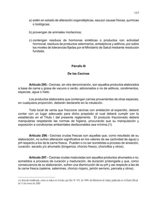 115
a) estén en estado de alteración organolépticas, sea por causas físicas, químicas
o biológicas;
b) provengan de animales mortecinos;
c) contengan residuos de hormonas sintéticas o productos con actividad
hormonal, residuos de productos veterinarios, antisépticos y aditivos, por sobre
los niveles de tolerancias fijadas por el Ministerio de Salud mediante resolución
fundada.
Párrafo III
De las Cecinas
Artículo 295.- Cecinas, sin otra denominación, son aquellos productos elaborados
a base de carne y grasa de vacuno o cerdo, adicionados o no de aditivos, condimentos,
especias, agua o hielo.
Los productos elaborados que contengan carnes provenientes de otras especies,
en cualquiera proporción, deberán declararlo en la rotulación.
Todo local de venta que fraccione cecinas con antelación al expendio, deberá
contar con un lugar adecuado para dicho propósito el cual deberá cumplir con lo
establecido en el Título I del presente reglamento. El producto fraccionado deberá
manipularse respetando las normas de higiene, procurando que su manipulación y
exposición a condiciones ambientales desfavorables sea mínima.(1)
Artículo 296.- Cecinas crudas frescas son aquellas que, como resultado de su
elaboración, no sufren alteración significativa en los valores de aw (actividad de agua) y
pH respecto a los de la carne fresca. Pueden o no ser sometidas a proceso de aireación,
curación, secado y/o ahumado (longaniza, chorizo fresco, choricillos y otros).
Artículo 297.- Cecinas crudas maduradas son aquellos productos ahumados o no,
sometidos a procesos de curación y maduración, de duración prolongada y que, como
consecuencia de su elaboración, sufren una disminución de su pH y aw respecto a las de
la carne fresca (salame, salamines, chorizo riojano, jamón serrano, panceta y otros).
(1) Artículo modificado, como se indica en el texto, por Dto. N° 475, de 1999, del Ministerio de Salud, publicado en el Diario Oficial
de 13 de enero de 2000
 